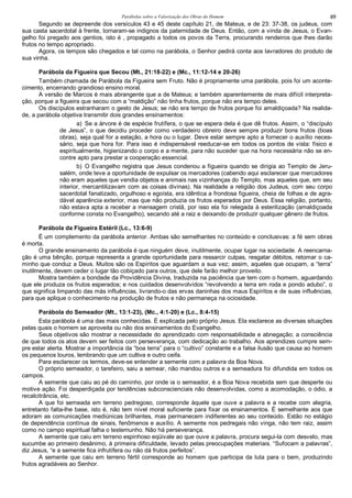 Parábolas sobre a Valorização dos Obras do Homem 69
Segundo se depreende dos versículos 43 e 45 deste capítulo 21, de Mateus, e de 23: 37-38, os judeus, com
sua casta sacerdotal à frente, tornaram-se indignos da paternidade de Deus. Então, com a vinda de Jesus, o Evan-
gelho foi pregado aos gentios, isto é , propagado a todos os povos da Terra, procurando rendeiros que lhes darão
frutos no tempo apropriado.
Agora, os tempos são chegados e tal como na parábola, o Senhor pedirá conta aos lavradores do produto de
sua vinha.
Parábola da Figueira que Secou (Mt., 21:18-22) e (Mc., 11:12-14 e 20-26)
Também chamada de Parábola da Figueira sem Fruto. Não é propriamente uma parábola, pois foi um aconte-
cimento, encerrando grandioso ensino moral.
A versão de Marcos é mais abrangente que a de Mateus; e também aparentemente de mais difícil interpreta-
ção, porque a figueira que secou com a “maldição” não tinha frutos, porque não era tempo deles.
Os discípulos estranharam o gesto de Jesus; se não era tempo de frutos porque foi amaldiçoada? Na realida-
de, a parábola objetiva transmitir dois grandes ensinamentos:
a) Se a árvore é de espécie frutífera, o que se espera dela é que dê frutos. Assim, o “discípulo
de Jesus”, o que decidiu proceder como verdadeiro obreiro deve sempre produzir bons frutos (boas
obras), seja qual for a estação, a hora ou o lugar. Deve estar sempre apto a fornecer o auxílio neces-
sário, seja que hora for. Para isso é indispensável reeducar-se em todos os pontos de vista: físico e
espiritualmente, higienizando o corpo e a mente, para não suceder que na hora necessária não se en-
contre apto para prestar a cooperação essencial.
b) O Evangelho registra que Jesus condenou a figueira quando se dirigia ao Templo de Jeru-
salém, onde teve a oportunidade de expulsar os mercadores (cabendo aqui esclarecer que mercadores
não eram aqueles que vendia objetos e animais nas vizinhanças do Templo, mas aqueles que, em seu
interior, mercantilizavam com as coisas divinas). Na realidade a religião dos Judeus, com seu corpo
sacerdotal fanatizado, orgulhoso e egoísta, era idêntica a frondosa figueira, cheia de folhas e de agra-
dável aparência exterior, mas que não produzia os frutos esperados por Deus. Essa religião, portanto,
não estava apta a receber a mensagem cristã, por isso ela foi relegada à esterilização (amaldiçoada
conforme consta no Evangelho), secando até a raiz e deixando de produzir qualquer gênero de frutos.
Parábola da Figueira Estéril (Lc., 13:6-9)
É um complemento da parábola anterior. Ambas são semelhantes no conteúdo e conclusivas: a fé sem obras
é morta.
O grande ensinamento da parábola é que ninguém deve, inutilmente, ocupar lugar na sociedade. A reencarna-
ção é uma bênção, porque representa a grande oportunidade para ressarcir culpas, resgatar débitos, retomar o ca-
minho que conduz a Deus. Muitos são os Espíritos que aguardam a sua vez; assim, aqueles que ocupam, a “terra”
inutilmente, devem ceder o lugar tão cobiçado para outros, que dele farão melhor proveito.
Mostra também a bondade da Providência Divina, traduzida na paciência que tem com o homem, aguardando
que ele produza os frutos esperados; e nos cuidados desenvolvidos “revolvendo a terra em roda e pondo adubo”, o
que significa limpando das más influências, livrando-o das ervas daninhas dos maus Espíritos e de suas influências,
para que aplique o conhecimento na produção de frutos e não permaneça na ociosidade.
Parábola do Semeador (Mt., 13:1-23), (Mc., 4:1-20) e (Lc., 8:4-15)
Esta parábola é uma das mais conhecidas. É explicada pelo próprio Jesus. Ela esclarece as diversas situações
pelas quais o homem se aproveita ou não dos ensinamentos do Evangelho.
Seus objetivos são mostrar a necessidade do aprendizado com responsabilidade e abnegação; a consciência
de que todos os atos devem ser feitos com perseverança, com dedicação ao trabalho. Aos aprendizes cumpre sem-
pre estar alerta. Mostrar a importância da “boa terra” para o “cultivo” constante e a falsa ilusão que causa ao homem
os pequenos louros, lembrando que um cultiva e outro ceifa.
Para esclarecer os termos, deve-se entender a semente com a palavra da Boa Nova.
O próprio semeador, o tarefeiro, saiu a semear, não mandou outros e a semeadura foi difundida em todos os
campos.
A semente que caiu ao pé do caminho, por onde ia o semeador, é a Boa Nova recebida sem que desperte ou
motive ação. Foi desperdiçada por tendências subconscienciais não desenvolvidas, como a acomodação, o ódio, a
recalcitrância, etc.
A que foi semeada em terreno pedregoso, corresponde àquele que ouve a palavra e a recebe com alegria,
entretanto falta-lhe base, isto é, não tem nível moral suficiente para fixar os ensinamentos. É semelhante aos que
adoram as comunicações mediúnicas brilhantes, mas permanecem indiferentes ao seu conteúdo. Estão no estágio
de dependência contínua de sinais, fenômenos e auxílio. A semente nos pedregais não vinga, não tem raiz, assim
como no campo espiritual falha o testemunho. Não há perseverança.
A semente que caiu em terreno espinhoso eqüivale ao que ouve a palavra, procura segui-la com desvelo, mas
sucumbe ao primeiro desânimo, à primeira dificuldade, levado pelas preocupações materiais. “Sufocam a palavras”,
diz Jesus, “e a semente fica infrutífera ou não dá frutos perfeitos”.
A semente que caiu em terreno fértil corresponde ao homem que participa da luta para o bem, produzindo
frutos agradáveis ao Senhor.
 