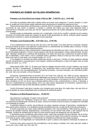 Capítulo 29
PARÁBOLAS SOBRE AS FALSAS APARÊNCIAS
PARÁBOLA DA CASA EDIFICADA SOBRE A ROCHA (MT., 7:24-27) E (LC., 6:47-49)
Em todas as parábolas desta lição o Mestre atribui ao homem duas categorias: o homem sensato e o insen-
sato, ou aquele que é bom porque segue realmente seus ensinamentos e aquele que aparenta ser bom.
Através dos ensinamentos, ele demonstra o caminho difícil do insensato e a serenidade do sensato, no desen-
volvimento da vida. Quem é prudente e conhece a verdade não edifica sua casa (vida espiritual) sobre a
“areia”(sonhos e fantasias), pois sabe que não tem segurança porquanto são ilusões passageiras, ainda que aparen-
temente belas.
Quando surgem as atribulações, somente a fé, a resignação, o bem ânimo mantêm o sensato em pé e sereno.
Somente a fé raciocinada resiste aos ímpetos da dúvida e das perquirições da ciência. Atributos sadios requerem
aprendizado constante no campo da edificações moral e espiritual.
PARÁBOLA DAS CANDEIAS (MC., 4:21-25) E (LC., 8:16-18)
A luz é indispensável a todo tipo de vida; sem ela a vida não existe. A luz física germina a semente, alimenta,
floresce e frutifica os seres. A luz espiritual o conhecimento e o entendimento da Verdade sobre a Ciência, a Filoso-
fia e a Religião, tripé da evolução biopsicossomática.
Atualmente todos os novos conhecimentos e descobertas são difundidos por toda a Terra. Através dos meios
de comunicações existentes. A Terra é imensa escola e nela não se pode enganar a todos indefinidamente. As posi-
ções religiosas, filosóficas ou científicas são analisadas e por todos, de forma que o predomínio da razão se sobre-
põe à credulidade, o amor sobre o mal e a realidade sobre a aparência. Nada se oculta que não venha a se mani-
festar mais cedo ou mais tarde, com a devida reação. (Lc., 8:17)
A luz afugenta os amantes das falsas aparências porque os denuncia. Também há falsa aparência naquele
que tem conhecimento e os guarda para si, pois ninguém “acende uma lâmpada e a cobre com algum vaso ou a põe
debaixo da cama”. (Lc., 8:16)
Disse Kardec (ESE, XXIV, 5): “É assim que todas as religiões sempre tiveram os seus mistérios, cujo exame
proíbem”. No item 7, complementa, “O Espiritismo, vem, atualmente, lançar a sua luz sobre uma porção de pontos
obscuros, mas não o faz inconsideradamente. Os Espíritos procedem, nas suas instruções, com admirável prudên-
cia”, pois “sem a luz da razão, a fé se enfraquece”.
Emmanuel, comentando Paulo (II Coríntios 10:7), em Fonte Viva, lição 65, cita: “Olhai as coisas, segundo as
aparências?” e diz: “O vagalume acende leves relâmpagos nas trevas e se supõe o príncipe da luz, mas encontra a
vela acesa que o ofusca. A vela empavona-se sobre um móvel doméstico e se presume no trono absoluto da clari-
dade, entretanto, lá vem um dia em que a lâmpada elétrica brilha no lato, embaciando-lhe a chama. A lâmpada, a
seu turno, ensoberbece-se na praça pública, mas o sol, cada manhã, resplandece no firmamento, clareando toda a
Terra e empalidecendo toas as luzes planetárias, grandes e pequenas”.
Conclui Emmanuel “cada alma é sempre uma incógnita para outra alma. Em razão disso, não será lícito er-
guer as paredes de nossa tranqüilidade sobre os alicerces do sentimento alheio”.
PARÁBOLA DO BOM SAMARITANO (LC., 10:30-37)
Seu epicentro é a pergunta: “E quem é meu próximo?”
Caibar Schutel, em “Parábolas e Ensinos de Jesus”, comentando esta parábola do Bom Samaritano, diz que
“se examinarmos atentamente a Doutrina de Jesus, veremos em todos os seus princípios a exaltação da humildade
e a humilhação do orgulho”.
O sacerdote saduceu e o levita, que só falavam em justiça, passaram ao largo. O samaritano, considerado he-
rético pelos judeus ortodoxos, foi o paradigma tomado pelo Mestre para dar o ensejo de tão profundo ensinamento.
O ensino propiciado por Jesus nessa edificante parábola é dos mais elucidativos. Nele podemos apreciar o
exercício da caridade imparcial, despretensiosa, incondicional, em seu sentido mais amplo, e sem qualquer tipo de
limitação. A prática da caridade está em fazer ao nosso próximo aquilo que desejamos que nos seja feito.
O samaritano pouco considerado pelos judeus, porém, neste caso cumpridor dos seus deveres, não se limitou
a se condoer do necessitado e sim, achegou-se a ele e o socorreu da melhor forma possível, levando-o, em seguida,
a um lugar de pouso, onde o assistiu e o recomendou ao hospedeiro prontificando-se a pagar os gastos.
A caridade, foi ali dispensada a um desconhecido e quem a praticou não objetivou retribuição de espécie al-
guma.
O homem bom coloca acima de vãs circunstâncias, a lei da justiça e caridade. Faz o bem pelo bem, desde o
menor até o maior. (ESE, cap. XVII, item 10).
 
