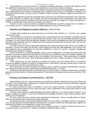 Curso de Aprendizes do Evengelho72
Esta parábola tem o mérito de mostrar a valorização do trabalho samaritano, e também de evidenciar as fal-
sas aparências do sacerdote e do levita, os quais deveriam ser os primeiros a tratar do moribundo.
A mesma coisa acontece em nossos dias: religiosos de todas as crenças e até empregados de casas Assisten-
ciais, colaboradores que se colocam à disposição para o trabalho do bem, todos, na hora efetiva do trabalho e da
participarão sempre acham uma forma para se furtarem ao dever de ajudar o próximo, alegando compromissos in-
transferíveis.
Aqui cabe relembrar as palavras do apóstolo Paulo, quando em sua II Epístola aos Coríntios (13:4), asseverou:
A caridade é sofredora, é benigna, não é invejosa, não trata com leviandade, não se ensoberbece, não se irrita, não
suspeita mal, não se porta com indecência, não busca os seus interesses, não folga com a justiça mas folga com a
verdade. A caridade tudo sofre, tudo crê, tudo espera, tudo suporta.
Convém, por isso, a cada um fortificar as paredes da tranqüilidade do próximo, porque esta é a caridade e o
amor sublime que une a criatura ao Criador, sem falsas aparências, porque ao Pai não se ilude.
PARÁBOLA DOS PRIMEIROS LUGARES À MESA (LC., 14:1 E 7-11)
O estudo desta parábola deve estar associado ao da “Grande Ceia” também (Lc., 14:16-24), como comple-
mento uma da outra.
Toda parábola de Jesus tem um fundamento sobre o comportamento de seus discípulos. Convidado que fora
Jesus para uma refeição na casa de um dos príncipes dos Fariseus, notou como os convidados escolhiam os primei-
ros lugares. Por isso, ensinou-lhes que deveriam aguardar o convite para se assentarem à mesa e não sentarem em
lugares por eles escolhidos. Concluiu o Mestre que “todo aquele que se exalta será humilhado e todo o que se humi-
lha será exaltado”. (Lc., 14:11)
O homem não deve se perder pelas falsas aparências nem deixar-se perder por elas. Até por uma questão de
educação, o homem deve saber que não deve ocupar lugares que ainda não estão destinados, mas é comum pes-
soas orgulhosas não se aperceberem de suas reais qualidades ou motivos do convite e ocuparem posições que
destaquem suas ambições e vaidades.
É difícil conservar as verdadeiras posições, quanto mais as inadequadas e indevidas. Na grande comunhão
espiritual, os primeiros lugares são reservados aos servidores que se destacam pela moral elevada, modéstia, pru-
dência, perseverança e outras virtudes da alma. A humildade é a primeira delas - “Bem aventurados os humildes,
porque dele sé o Reino dos Céus”. “Bem aventurados aqueles que ouvem a palavra de Deus e a põe em prática”.
(Lc., 11:28)
O bom espírita deve, por isso, esquivar-se à vaidade e ao orgulho, que levam tantos médiuns a se perderem
na ânsia de galgarem posições humanas ou privilégios para a vida material, mas estar sempre pronto a servir por
amor ao próximo e assimilar os ensinamentos de Jesus.
Deve escusar-se ao trabalho prometido por prazeres sociais, materiais e sensuais indevidamente, porquanto
isto é desviar-se de seus deveres e distanciar-se do banquete espiritual (Lc., 14:16-24)
Atualíssimas são estas parábolas, confirmando que o ser não é parecer. O chamado continua para o banquete
espiritual, mas para aceitá-lo é preciso estar preparado. “Muitos serão os chamados mas poucos os escolhidos”. (Mt.,
22:14)
PARÁBOLA DO FARISEU E DO PUBLICANO (LC., 18:9-14)
Nesta parábola, outra vez, Jesus evidencia que as aparências enganam, falando do Fariseu que confiava em
si mesmo, como se fosse justo, e desprezava o Publicano que não tinha cumprido os deveres tradicionais, segundo
seu ponto de vista: jejum, dízimo, etc.
Em todos os ensinos de Jesus, a humildade e o amor são o ponto de partida. O melhor aprendizado é feito
através de experiências práticas do bem, tendo com base o maior mandamento: amar a Deus sobre todas as coisas
e ao próximo como a si mesmo.
O homem que se esforça em falsas aparências, buscando evidências, é um “túmulo caiado de branco”; na re-
alidade, reveste-se de orgulho, o mais terrível adversário da humildade. Conhecer e lutar contra as próprias imper-
feições é sinal de sabedoria.
Por isso, a partir da prece, o homem deve apresentar-se transparente, manso e humilde diante do Criador,
para que seus pensamentos e sentimentos possam alcançá-lo.
Os exemplos simples e radicais das parábolas evidenciam que os títulos, as posições notórias e a riqueza ter-
rena, de nada significam quando enaltecidos indevidamente, ou quando o homem se vale desses para vangloriar-se.
Desta forma já recebeu sua recompensa ou tributo à sua vaidade.
A humildade é a chave espiritual da Verdade, pois a exemplo de Jesus: “O Filho do Homem não veio ao mun-
do para ser servido, mas para servir”, também o verdadeiro cristão deve fazer o mesmo.
 