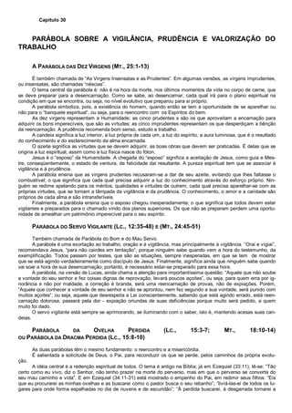 Capítulo 30
PARÁBOLA SOBRE A VIGILÂNCIA, PRUDÊNCIA E VALORIZAÇÃO DO
TRABALHO
A PARÁBOLA DAS DEZ VIRGENS (MT., 25:1-13)
É também chamada de “As Virgens Insensatas e as Prudentes”. Em algumas versões, as virgens imprudentes,
ou insensatas, são chamadas “néscias”.
O tema central da parábola é: não é na hora da morte, nos últimos momentos da vida no corpo de carne, que
se deve preparar para a desencarnação. Como se sabe, ao desencarnar, cada qual irá para o plano espiritual na
condição em que se encontra, ou seja, no nível evolutivo que preparou para si próprio.
A parábola simboliza, pois, a existência do homem, quando então se tem a oportunidade de se aparelhar ou
não para o “banquete espiritual”, ou seja, para o reencontro com os Espíritos do bem.
As dez virgens representam a Humanidade; as cinco prudentes s são os que aproveitam a encarnação para
adquirir os bons imperecíveis, que são as virtudes; as cinco imprudentes representam os que desperdiçam a bênção
da reencarnação. A prudência recomenda bom senso, estudo e trabalho.
A candeia significa a luz interior, a luz própria de cada um, a luz do espírito, a aura luminosa, que é o resultado
do conhecimento e do esclarecimento da alma encarnada.
O azeite significa as virtudes que se devem adquirir, as boas obras que devem ser praticadas. É delas que se
origina a luz espiritual, assim como a luz física nasce do fóton.
Jesus é o “esposo” da Humanidade. A chegada do “esposo” significa a aceitação de Jesus, como guia e Mes-
tre, conseqüentemente, o estado de ventura, de felicidade daí resultante. A pureza espiritual tem que se associar à
vigilância e à prudência.
A parábola ensina que as virgens prudentes recusaram-se a dar de seu azeite, evitando que lhes faltasse o
combustível; o que significa que cada qual precisa adquirir a luz do conhecimento através do esforço próprio. Nin-
guém se redime apelando para os méritos, qualidades e virtudes de outrem; cada qual precisa aparelhar-se com as
próprias virtudes, que se tornam a lâmpada da vigilância e da prudência. O conhecimento, o amor e a caridade são
próprios de cada alma e são intransferíveis.
Finalmente, a parábola ensina que o esposo chegou inesperadamente; o que significa que todos devem estar
vigilantes e preparados para o chamado vindo dos planos superiores. Os que não se preparam perdem uma oportu-
nidade de amealhar um patrimônio imperecível para o seu espírito.
PARÁBOLA DO SERVO VIGILANTE (LC., 12:35-48) E (MT., 24:45-51)
Também chamada de Parábola do Bom e do Mau Servo.
A parábola é uma exortação ao trabalho, oração e à vigilância, mas principalmente à vigilância. “Orai e vigiai”,
recomendava Jesus, “para não cairdes em tentação”; porque ninguém sabe quando vem a hora do testemunho, da
exemplificação. Todos passam por testes, que são as situações, sempre inesperadas, em que se tem de mostrar
que se está agindo verdadeiramente como discípulo de Jesus. Finalmente, significa ainda que ninguém sabe quando
vai soar a hora de sua desencarnação; portanto, é necessário estar-se preparado para essa hora.
A parábola, na versão de Lucas, ainda chama a atenção para importantíssima questão: “Aquele que não soube
a vontade do seu senhor e fez coisas dignas de reprovação, levará poucos açoites”, ou seja, para quem erra por ig-
norância e não por maldade, a correção é branda, será uma reencarnação de provas, não de expiações. Porém,
“Aquele que conhecer a vontade de seu senhor e não se aprontou, nem fez segundo a sua vontade, será punido com
muitos açoites”, ou seja, aquele que desrespeita a Lei conscientemente, sabendo que está agindo errado, está reen-
carnação dolorosa, passará pela dor - expiação oriundas de suas deficiências porque muito será pedido, a quem
muito foi dado.
O servo vigilante está sempre se aprimorando, se iluminando com o saber, isto é, mantendo acesas suas can-
deias.
PARÁBOLA DA OVELHA PERDIDA (LC., 15:3-7; MT., 18:10-14)
OU PARÁBOLA DA DRACMA PERDIDA (LC., 15:8-10)
As duas parábolas têm o mesmo fundamento: o reencontro e a misericórdia.
É salientada a solicitude de Deus, o Pai, para reconduzir os que se perde, pelos caminhos da própria evolu-
ção.
A idéia central é a redenção espiritual de todos. O tema é antigo na Bíblia; já em Ezequiel (33:11), lê-se: “Tão
certo como eu vivo, diz o Senhor, não tenho prazer na morte do perverso, mas em que o perverso se converta do
seu mau caminho e vida”. E em Ezequiel (34:11-31) está mostrado o empenho do Pai, em redimir seus filhos: “Eis
que eu procurarei as minhas ovelhas e as buscarei como o pastor busca o seu rebanho”; “livrá-las-ei de todos os lu-
gares para onde forma espalhadas no dia de nuvens e de escuridão”; “À perdida buscarei, à desgarrada tornarei a
 