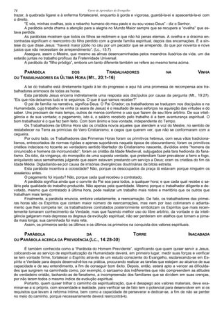 Curso de Aprendizes do Evengelho74
trazer, à quebrada ligarei e à enferma fortalecerei, enquanto à gorda e vigorosa, guardá-la-ei e apascentá-la-ei com
o direito.
“E vós, minhas ovelhas, sois o rebanho humano do meu pasto e eu sou vosso Deus” - diz o Senhor.
A parábola ainda chama a atenção para a alegria no Mundo Maior sempre que se recupera a “ovelha” que es-
tava perdida.
As parábolas mostram que todos os filhos se redimem e que não há penas eternas. A ovelha e a dracma en-
contradas significam o reencontro do filho perdido com a grande família espiritual, depois das encarnações. É a sín-
tese do que disse Jesus: “haverá maior júbilo no céu por um pecador que se arrepende, do que por noventa e nove
justos que não necessitam de arrependimento”. (Lc., 15:7)
Assegura, assim o Mestre, que mesmo as almas desencaminhadas pelos meandros ilusórios da vida, um dia
estarão juntas no trabalho profícuo da Fraternidade Universal.
A parábola do “filho pródigo”, embora um tanto diferente também se refere ao mesmo tema acima.
PARÁBOLA DOS TRABALHADORES NA VINHA
OU TRABALHADORES DA ÚLTIMA HORA (MT., 20:1-16)
A lei do trabalho está diretamente ligado à lei do progresso e aqui há uma promessa de recompensa aos tra-
balhadores animosos de todas as horas.
Esta parábola Jesus encerra indiretamente uma resposta aos discípulos por causa da pergunta (Mt., 19:27).
“Eis que nós deixamos tudo e te seguimos. O que é que vamos receber?”
O pai de família na narrativa, significa Deus. O Pai Criador; os trabalhadores se traduzem nos discípulos e na
Humanidade, cujo trabalho na vinha (a seara de Jesus) é o resultado de seus esforços na aquisição das virtudes e do
saber. Uns precisam de mais tempo, outros de menos conforme o uso que fazem de seu libre arbítrio. De sua inteli-
gência e de sua vontade; o pagamento, isto é, o salário recebido pelo trabalho é a bem aventurança espiritual. O
bom trabalhador é o que faz bem feito. Com bom ânimo e boa vontade, independente do Tempo.
Os Trabalhadores da Última Hora são os cristãos novos aqueles que atendem a voz do Mestre, no sentido de
restabelecer na Terra as primícias do Vero Cristianismo; e cegos que querem ver, que não se conformaram com a
cegueira.
Por outro lado, os Trabalhadores das Primeiras Horas foram os primitivos hebreus, com seus vãos tradiciona-
lismos, entrecortados de normas rígidas e apenas suportáveis naquela época de obscurantismo; foram os primitivos
cristãos indecisos no tocante ao verdadeiro sentido libertador do Cristianismo nascente, divididos entre “homens da
circuncisão e homens da incircuncisão”; foram os cristão da Idade Medieval, subjugados pela tara hedionda do fana-
tismo. Do ódio, da vingança, do monopólio de uma suposta verdade, que pretendiam fazer prevalecer a ferro e fogo,
aniquilando seus semelhantes julgando que assim estavam prestando um serviço a Deus; oram os cristãos do fim da
Idade Média. Digladiando-se por causa de irrisórias divergências doutrinárias de bitola estreita.
Esta parábola incentiva a ociosidade? Não, porque os desocupados da praça lá estavam porque ninguém os
assalariou antes.
O pagamento foi injusto? Não, porque cada qual recebeu o contratado.
A parábola significa ainda que o convite do Pai soa para todos, a qualquer hora; e que cada qual recebe o sa-
lário pela qualidade do trabalho produzido. Não apenas pela quantidade. Mesmo porque o trabalhador diligente e de-
votado, mesmo que contratado à última hora, pode realizar um trabalho mais nobre e meritório que os outros que
trabalham mais tempo.
Finalmente, a parábola enuncia, embora veladamente, a reencarnação. De fato, os trabalhadores das primei-
ras horas são os Espíritos que contam maior número de reencarnações, mas nem por isso colimaram o adianta-
mento que lhes competia ter; os trabalhadores contratados posteriormente simbolizam os Espíritos que mais recen-
temente tomaram conhecimento da Verdade, mas que fazendo melhor uso do libre arbítrio, da vontade e da inteli-
gência galgaram mais depressa os degraus da evolução espiritual; não ser perderam em atalhos que tornam a jorna-
da mais longa; sua caminhada foi mais reta.
Assim, os primeiros serão os últimos e os últimos os primeiros na conquista dos valores espirituais.
PARÁBOLA DA TORRE INACABADA
OU PARÁBOLA ACERCA DA PREVIDÊNCIA (LC., 14:28-30)
É também conhecida como a “Parábola do Homem Previdente”, significando que quem quiser servir a Jesus,
colocando-se ao serviço de espiritualização da Humanidade deverá, em primeiro lugar, medir suas forças e verificar
se tem vontade firme, fortalecer o Espírito através de um estudo consciente do Evangelho, esclarecendo-se em Es-
pírito e Verdade para depois desenvolvê-los na prática, procurando realizar as tarefas que estejam ao alcance de sua
capacidade e de seu entendimento, a fim de conseguir bom êxito. Depois, então, estará apto a vencer as dificulda-
des que surgirem na caminhada como, por exemplo, o sarcasmo dos indiferentes que não compreendem as atitudes
do verdadeiro cristão, tachando-as de fanatismo, a incompreensão dos familiares que se dividem em suas crenças,
por não terem todos o mesmo índice de evolução espiritual.
Portanto, quem quiser trilhar o caminho da espiritualização, que é desapego aos valores materiais, deve exa-
minar-se a si próprio, com sinceridade e lealdade, para verificar se de fato tem o potencial para desenvolver em si os
requisitos que levam à reforma íntima, bem como a capacidade de perseverar e dedicar-se, a fim de não se perder
no meio do caminho, porque necessariamente deverá reencontrá-lo.
 
