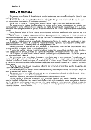 Capítulo 31
MARIA DE MAGDALA
Consumada a crucificação de Jesus Cristo, a primeira pessoa para quem o seu Espírito se fez visível foi para
Maria de Madalena.
Muitos estudiosos dos Evangelhos formulam uma indagação: Por que essa preferência? Por que não aperce-
beu primeiramente para usa mãe ou para os seus apóstolos?
Não é muito fácil explicar a razão profunda dessa prioridade, porém, procuraremos elucidar a questão.
Se perlustrarmos as páginas dos Evangelhos, do começo ao fim, jamais encontraremos um paralelo com
aquilo que ocorreu com a célebre mulher de Magdala, pois melhor do que ninguém ela assimilou e viveu os ensina-
mentos de Jesus. Ninguém melhor do que ela soube desvencilhar-se dos vícios e desprender-se das coisas deste
mundo.
Maria Madalena seguiu de forma irrestrita a recomendação do Mestre: aquele que tomar do arado não olhe
mais para trás.
Difícil, tarefa é na realidade a luta contra os vícios. Muitas pessoas não conseguem, às vezes, vencer maus
hábitos insignificantes e o que se dirá quando têm que lutar contra vícios tenebrosos e enraigados, vícios que há lar-
gos anos dormitam dentro de suas almas?
O orgulho, a vaidade, o ódio, a sensualidade, são outras tantas formas de viciações que assoberbam as criatu-
ras humanas e têm sido a causa de verdadeiros descalabros morais e espirituais, originando sérios conflitos interio-
res e mesmo tornando-se a causa de guerras, de desagregações sociais.
Existem vícios que se enraigam nos seres humanos e os acompanham mesmo após a chamada morte física,
constituindo sérios embaraços para a emancipação da alma.
A bibliografia espírita é pródiga na demonstração de persistentes perseguições espirituais, casos de obses-
sões, e de possessões terríveis, exercidas por Espíritos desencarnados sobre os encarnados e vice-versa.
Os Evangelhos de Jesus contêm, em suas páginas, o remédio para todos esses males, e o que falta apenas é
que sejam assimilados e vividos.
Os homens não devem ir em busca de soluções mirabolantes para os seus problemas. A solução está real-
mente nos Evangelhos, os quais, há vinte largos séculos aí estão como demonstração inequívoca do amor de Deus
para com suas criaturas, como mensagem viva a atrair todas as pessoas de boa vontade, como atestado eloqüente
de que os problemas humanos são perfeitamente equacionáveis onde reside a conformação, a paciência, a fraterni-
dade e o amor.
Numa das suas maravilhosas mensagens, o Espírito de Emmanuel, analisando a questão da Aparição do
Mestre a Maria Madalena, explica:
Porque razões profundas deixaria o Divino Mestre tantas figuras mais próximas de sua vida, para surgir aos
olhos de Madalena em primeiro lugar?
Somos naturalmente compelidos a indagar por que não teria aparecido antes, ao coração abnegado e amoro-
so que lhe servira de mãe ou aos discípulos amados?
Entretanto, o gesto de Jesus é profundamente simbólico em sua essência divina.
Dentre os vultos da Boa-Nova, ninguém fez tanta violência a si mesmo, para seguir o Salvador, como a ines-
quecível obsidiada de Magdala. Nem mesmo Paulo de Tarso faria tanto, mais tarde, porque a consciência do após-
tolo dos gentios era apaixonada pela Lei, mas não pelos vícios. Madalena, porém, conhecera o fundo amargo dos
hábitos difíceis de serem extirpados, amoleceu-se ao contato de entidades perversas, permanecia “morta” nas sen-
sações que operam a paralisia da alma.
 