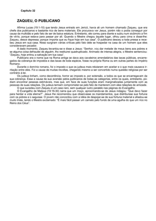 Capítulo 32
ZAQUEU, O PUBLICANO
Afirma Lucas (19:1-10) que tendo Jesus entrado em Jericó, havia ali um homem chamado Zaqueu, que era
chefe dos publicanos e bastante rico de bens materiais. Ele procurava ver Jesus, porém não o podia conseguir por
causa da multidão e pelo fato de ser de baixa estatura. Entretanto, ele correu para diante e subiu num sicômoro a fim
de vê-lo, porque estava para passar por ali. Quando o Mestre chegou àquele lugar, olhou para cima e disse-lhe:
Zaqueu, desce depressa; porque importa que eu fique hoje em tua casa”. O publicano desceu a toda pressa e rece-
beu Jesus em sua casa. Nisso surgiram várias críticas pelo fato dele se hospedar na casa de um homem que eles
consideravam pecador.
A dado momento, Zaqueu levantou-se e disse a Jesus: “Senhor, vou dar metade de meus bens aos pobres e
se alguma coisa defraudei de alguém, lho restituirei quadruplicado. Animado de intensa alegria, o Mestre sentenciou:
“Zaqueu, hoje entrou a salvação em tua casa”.
Publicano era o nome que na Roma antiga se dava aos cavaleiros arrendatários das taxas públicas, encarre-
gados da cobrança de impostos e das taxas de toda espécie, fosse na própria Roma ou em outras partes do Império
Romano.
Durante o domínio romano, foi o imposto o que os judeus mais relutaram em aceitar e o que mais causava ir-
ritação entre eles. Foi a causa de muitas revoltas, chegando mesmo a ser convertido numa questão religiosa por ser
contrário à lei.
Os judeus tinham, como decorrência, horror ao imposto e, por extensão, a todos os que se encarregavam da
sua cobrança. Essa a causa da sua aversão pelos publicanos de todas as categorias, entre os quais, entretanto, po-
diam encontrar pessoas estimáveis, mas que, em face de suas funções eram marginalizadas juntamente com as
pessoas de suas relações. Os judeus temiam comprometer-se pelo fato de manterem com eles relações de amizade.
O que sucedeu com Zaqueu é um caso raro, sem qualquer outro paralelo nas páginas do Evangelho.
O Evangelho de Mateus (19:16-30) narra que um moço, aproximando-se de Jesus indagou: “Que devo fazer
para herdar a vida eterna?”. Jesus lhe recomendou que observasse os mandamentos, que distribuísse sua fortuna
com os pobres e o seguisse. O jovem não concordou com a idéia de despojar-se de sua fortuna material e afastou-se
muito triste, tendo o Mestre exclamado: “É mais fácil passar um camelo pelo fundo de uma agulha do que um rico no
Reino dos Céus”.
 