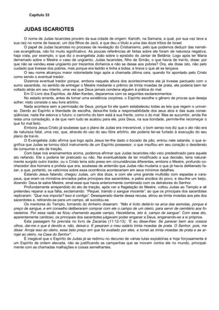 Capítulo 33
JUDAS ISCARIOTES
O nome de Judas Iscariotes provém da sua cidade de origem: Karioth, na Samaria, a qual, por sua vez teve a
sua raiz no nome de Issacar, um dos filhos de Jacó, e que deu o título a uma das doze tribos de Israel.
O papel de Judas Iscariotes no processo de revelação do Cristianismo, pelo que podemos deduzir das narrati-
vas evangélicas, não foi muito significativo. As poucas referências ali feitas sobre ele foram de natureza negativa,
haja vista, por exemplo, o que diz o evangelista João sobre o episódio do Jantar de Betânia: Logo após ter Maria
derramado sobre o Mestre o vaso de ungüento, Judas Iscariotes, filho de Simão, o que havia de traí-lo, disse: por
que não se vendeu esse ungüento por trezentos dinheiros e não se desse aos pobres? Ora, ele disse isto, não pelo
cuidado que tivesse dos pobres, mas porque era ladrão e tinha a bolsa, e tirava o que ali se lançava.
O seu nome alcançou maior notoriedade logo após a chamada última ceia, quando foi apontado pelo Cristo
como sendo o eventual traidor.
Dizemos eventual traidor porque, embora naquela altura dos acontecimentos ele já tivesse pactuado com o
sumo sacerdote, no sentido de entregar o Mestre mediante o prêmio de trinta moedas de prata, ele poderia bem ter
voltado atrás em seu intento, uma vez que Deus jamais condena alguém à prática do mal.
Em O Livro dos Espíritos, de Allan Kardec, deparamos com os seguintes esclarecimentos:
No estado errante, antes de tomar uma existência corpórea, o Espírito escolhe o gênero de provas que deseja
sofrer; nisto consiste o seu livre arbítrio.
Nada acontece sem a permissão de Deus, porque foi ele quem estabeleceu todas as leis que regem o univer-
so. Dando ao Espírito a liberdade de escolha, deixa-lhe toda a responsabilidade dos seus atos e das suas conse-
qüências; nada lhe estorva o futuro; o caminho do bem está à sua frente, como o do mal. Mas se sucumbir, ainda lhe
resta uma consolação, a de que nem tudo se acabou para ele, pois Deus, na sua bondade, permite-lhe recomeçar o
que foi mal feito.
Embora Jesus Cristo já soubesse que o plano de Judas era irreversível, o bom senso nos diz que o ato não era
de natureza fatal, uma vez, que, através do uso do seu libre arbítrio, ele poderia ter-se furtado à execução do seu
plano de traí-lo.
O Evangelista João afirma que logo após Jesus ter-lhe dado o bocado de pão, entrou nele satanás, o que si-
gnifica que Judas se tornou dócil instrumento de um Espírito possessor, o que insuflou em seu coração o desiderato
de consumar o ato de traição.
Com base nos ensinamentos acima, podemos afirmar que Judas Iscariotes não veio predestinado para aquele
ato nefando. Ele o poderia ter praticado ou não. Na eventualidade de ter modificado a sua decisão, teria natural-
mente surgido outro traidor, ou o Cristo teria sido preso em circunstâncias diferentes, embora o Mestre, profundo co-
nhecedor dos homens e profeta que era, soubesse de antemão que Judas não mudaria o que já havia deliberado fa-
zer, e que, portanto, os vaticínios sobre essa ocorrência aconteceriam em seus mínimos detalhes.
Estando Jesus falando, chegou Judas, um dos doze, e com ele uma grande multidão com espadas e vara-
paus, que eram os ministros enviados pelos principais dos sacerdotes, e pelos anciãos do povo, e deu-lhe um beijo,
dizendo: Deus te salve Mestre, sinal esse que havia anteriormente combinado com os detratores do Senhor.
Profundamente arrependido do ato de traição, após ver a flagelação do Mestre, voltou Judas ao Templo e ali
pretendeu reparar a sua falta, exclamando: “Pequei, traindo o sangue inocente”, ao que os principais dos sacerdotes
replicaram: “Que nos importa? Isso é contigo”. Desesperado diante dessa recusa, atirou as trinta moedas aos pés dos
sacerdotes e, retirando-se para um campo, ali suicidou-se.
Os mentores do Templo, tomando do dinheiro disseram: “Não é lícito deitá-lo na arca das esmolas, porque é
preço de sangue, e em conselho deliberaram comprar com ele o campo de um oleiro, para servir de cemitério aos fo-
rasteiros. Por essa razão se ficou chamando aquele campo, Heceldama, isto é, campo de sangue”. Com esse ato,
aparentemente caridoso, os principais dos sacerdotes julgavam poder enganar a Deus, enganando-se a si próprios.
Esta passagem foi prevista no livro de Zacarias (11:12-13): “E eu disse-lhes: Se parecer bem aos vossos
olhos, dai-me o que é devido e, não, deixai-o. E pesaram o meu salário trinta moedas de prata. O Senhor, pois, me
disse: Arroja isso ao oleiro, esse belo preço em que foi avaliado por eles, e tomei as trinta moedas de prata e as ar-
rojei ao oleiro, na Casa do Senhor”.
É inegável que o Espírito de Judas já se redimiu no decurso de várias lutas expiatórias e hoje forçosamente é
um Espírito de ordem elevada, não se justificando as campanhas que se movem contra ele no mundo, principal-
mente com as chamadas malhações e coisas semelhantes.
 
