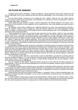 Capítulo 34
OS FILHOS DE ZEBEDEU
Chegando Jesus Cristo a Jerusalém, a esposa de Zebedeu, mãe dos apóstolos Tiago e João, adiantou-se e lhe
fez uma solicitação: Que no reino celestial os seus dois filhos se assentassem, uma à sua direita e outro à sua es-
querda.
Em face desse pedido, emanando de um coração de mãe, o Mestre, dirigiu-se aos dois irmãos, dizendo:
“Podeis vós beber o cálice que eu hei de beber, e ser batizados com o batismo com que eu sou batizado?” E eles co-
rajosamente responderam: “Podemos!”
Diante dessa afirmação positiva e ousada, o Senhor obtemperou: Na verdade bebereis o meu cálice, mas o
assentar-se à minha direita ou à minha esquerda, não me pertence dá-lo, mas é para aqueles para quem meu pai o
tem preparado.
Na realidade os dois irmãos, solidários com o Messiato fulgurante que Jesus viera desempenhar, beberam o
cálice da amargura: Tiago foi morto a espada por ordem de Herodes, quando de uma das perseguições movidas
contra os cristãos, e João desencarnou na ilha grega de Patmos, após prolongado exílio, como conseqüência da pro-
paganda que fazia dos ideais cristãos.
Todos os apóstolos de Jesus, com exceção de João pereceram de modo violento. João foi o único que desen-
carnou naturalmente, o que aliás foi predito pelo próprio Jesus, segundo a narrativa contida em João (21:21-23),
quando, após a sua crucificação o seu Espírito apareceu aos apóstolos junto ao lago Tiberíades. Ali ele predisse a
Pedro que ele haveria de perecer de forma violenta, entretanto, quando o velho apóstolo, referindo-se a João, inda-
gou: “Senhor, e deste que será?” O Mestre respondeu: “Se eu quero que ele fique até que eu venha, que importa a
ti”, o que implicava em dizer que aquele apóstolo deveria permanecer na Terra até que servisse de instrumento para
receber, via mediúnica, o Apocalipse, que fazia parte integrante do processo de revelação do Cristianismo, fato este
ocorrido na Ilha de Patmos.
As passagens evangélicas acima comprovam claramente o postulado espírita da evolução contínua da alma.
Os apóstolos de Jesus foram Espíritos rigorosamente escolhidos para o assessorarem na obra de revelação, o que
implica em dizer que naquela época já eram altamente evoluídos, pois, de outro modo não poderiam servir como
peças de tão transcendental missão. No entanto, quando a mãe de Tiago e João, que foram dois dos mais destaca-
dos discípulos de Jesus, lhe pediu que no plano espiritual os dois se assentassem um à sua esquerda e outro à sua
direita, o Mestre deu a entender claramente que já existiam Espíritos de muito mais elevada categoria, destinados
pelo Pai a assentarem-se a seu lado.
A fim de elucidar melhor este tema, mencionemos o caso de João Batista, que segundo as próprias palavras
de Jesus, contidas em Mateus, 11:11, era o Espírito encarnado de mais elevada categoria que existia na Terra, supe-
rando mesmo Tiago e João Evangelista. No entanto, o próprio Mestre, esclareceu que no reino celestial, o menor
que ali existia era maior do que João Batista.
Ora, se o Espírito de João Batista, sendo tão elevado, ainda era um dos menores nos planos superiores da
Espiritualidade, é óbvio que não haveria possibilidade de os dois filhos de Zebedeu ocuparem lugar de tamanha re-
levância naqueles planos.
O Espiritismo esclarece que os Espíritos puros, que habitam as elevadas esferas espirituais, não sofrem mais
a influenciação da matéria, possuindo superioridade intelectual e moral absolutas, em relação aos Espíritos de ordem
menos elevada. Eles já percorreram todos os graus de escala e se despojaram de todas as impurezas, tendo alcan-
çado a soma de perfeição de que é suscetível a criatura.
Esses Espíritos não estão mais sujeitos à reencarnação, e, se descem à Terra, o fazem meramente para o de-
sempenho de missão de grande envergadura, coo foi o caso de João Batista, de Paulo de Tarso, dos Apóstolos e do
próprio Jesus Cristo.
A escala evolutiva nesses planos superiores da Espiritualidade é infinita, porém ali, também existe a hierar-
quia, por isso, quando Jesus Cristo veio à Terra, trouxe consigo um grupo de Espíritos que aqui também reencarna-
ram, sem contar aqueles que também o assessoravam na obra messiânica como Espíritos desencarnados.
 