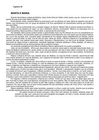 Capítulo 35
MARTA E MARIA
Quando demandava a aldeia de Betânia, Jesus Cristo tinha por hábito visitar Lázaro, que ali morava em com-
panhia de suas duas irmãs: Marta e Maria.
Numa dessas visitas, enquanto Marta se preocupava com os afazeres da casa, Maria se assentou aos pés do
Mestre, que conversava com um grupo de pessoas e ali ficou aprendendo os maravilhosos ensinos que brotavam
dos seus lábios.
Marta, não se conformando com a situação indagou do Senhor: Mestre! Não te parece razoável que Maria vi-
esse ajudar-me nos trabalhos de casa?, ao que o Nazareno retrucou incontinente: “Marta tu te preocupas com as
coisas transitórias, Maria escolheu a melhor parte, a qual jamais lhe será tirada.”
Na realidade, Maria jamais poderia perder a oportunidade ímpar que lhe oferecia de ouvir os consoladores en-
sinamentos do Mestre, ensinamentos esses que conflitavam profundamente com tudo aquilo que ela estava habitua-
da a ouvir dos escribas, pois, enquanto estes, escudando-se nos códigos rígidos estabelecidos por Moisés, procla-
mavam a pena de talião, ou seja, a lei do olho por olho, dente por dente, o Senhor prescrevia a necessidade de se
perdoar não sete, mas setenta vezes sete vezes. Enquanto o Deuteronômio, um dos livros de Moisés, prescrevia
uma série de regras brutais e aberrantes, mandando apedrejar mulheres adúlteras e filhos rebeldes, ali estava o
Mestre recomendando que se deveria perdoar até os próprios inimigos.
As narrativas evangélicas sobre Maria de Betânia diferem ligeiramente nos quatro evangelhos:
João, em seu Evangelho , afirma que Jesus estava na casa de Lázaro após a chamada ressurreição deste, na
aldeia de Betânia e Marta servia, sendo Lázaro um dos que estavam com ele à mesa. Maria, tomando de um arratel
de ungüento de nardo puro, de muito valor, ungiu os pés do Senhor, enxugando-os com seus cabelos, enchendo-se
a casa com cheiro do perfume.
Mateus e Marcos afirmam que, estando Jesus em Betânia, na casa de Simão o leproso, aproximou-se dele
uma mulher portanto um vaso de alabastro, com ungüento de elevado valor, derramando-o sobre a sua cabeça en-
quanto ele estava assentando à mesa.
Lucas, no entanto, sustenta que Jesus estava à mesa na casa de Simão, o fariseu, quando uma pecadora da
cidade (Lucas, 7:36-50), levando consigo um vaso de alabastro com ungüento e estando a seus pés, chorando, co-
meçou a regá-los com lágrimas, e beijando-os, enxugava-os com seus cabelos e ungia-os com ungüento.
Simão, o fariseu, observando aquele estranho espetáculo, dizia em seu íntimo: “Se este fora realmente profeta
bem saberia que a mulher que está a seus pés é uma pecadora”. Notando o pensamento negativo que se aninhara
no coração do homem que o hospedara, o Mestre ponderou: “Simão, uma coisa tenho a dizer-te: um certo credor ti-
nha dois devedores, um devia-lhe quinhentos dinheiros, e o outro cinqüenta. E não tendo eles com que lhe pagar,
perdoou a ambos. Dize, pois, qual deles o amará mais? Simão pensou um pouco e respondeu: Tenho para mim que
é aquele a quem mais perdoou!” Esta resposta mereceu franca aprovação por parte de Jesus: “Julgaste bem”.
Em seguida o Senhor acrescentou, dirigindo-se a Simão: “Entrei em tua casa e não me deste água para os
pés; mas esta os regou com suas lágrimas, enxugando-os com seus cabelos. Não me deste ósculo, mas esta, desde
que entrou, não tem cessado de me beijar os pés. Não ungiste a cabeça com óleo, mas esta ungiu-me os pés com
ungüento. Por isso te digo, que os seus muitos pecados lhe são perdoados, porque ela muito amou; mas aquele a
quem pouco é perdoado pouco ama”.
Alguns apóstolos, dentre eles Judas Iscariotes, passaram a criticar a ação da mulher, dizendo que se poderia
ter vendido aquele perfume por alto preço e dado o dinheiro aos pobres, ao que o Mestre retrucou:
Os pobres sempre os tendes convosco, mas a mim nem sempre me tendes. Aditando ainda: Em
verdade vos digo, que, onde quer que este Evangelho for pregado, em todo o mundo, também será refe-
rido o que fez essa mulher, para memória sua”.
 