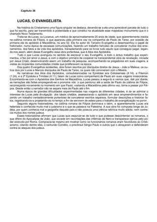 Capítulo 36
LUCAS, O EVANGELISTA
Na história do Cristianismo uma figura singular se destaca, devendo-se a ela uma apreciável parcela de tudo o
que foi escrito, para ser transmitido à posteridade e que constitui na atualidade esse majestoso monumento que é o
chamado Novo Testamento.
Trata-se de Lucas, ou Lucanus, um médico de aproximadamente 25 anos de idade, que aparentemente residia
na colônia romana de Filipos, e que apareceu pela primeira vez na companhia de Paulo de Tarso, por ocasião da
primeira ida do apóstolo à Macedônia, no ano 52. Ele foi autor do Terceiro Evangelho e desempenhou o papel de
historiador, numa época de escassas comunicações, fazendo um trabalho hercúleo de concatenar muitos dos ensi-
namentos, dos fatos e da vida dos apóstolos, transplantando para os livros tudo aquilo que conseguia pagar, legan-
do-nos assim, além desse Evangelho essa obra portentosa, que é Atos dos Apóstolos.
Tudo o que Lucas averiguou no sentido de escrever o seu Evangelho, e todo o árduo trabalho que experi-
mentou, o fez por amor a Jesus, e com o objetivo primário de cooperar na transcendental obra de revelação, iniciada
por Jesus Cristo, desenvolvendo assim um trabalho de pesquisa, acompanhando os pregadores em suas viagens, e
visitas às incipientes comunidades cristãs que proliferavam na época.
Dos quatro Evangelhos existentes, dois foram escritos por discípulos diretos de Jesus - João e Mateus; os ou-
tros dois por Lucas e Marcos discípulos de Paulo de Tarso, os quais não conviveram com o Mestre.
As narrativas dos Atos dos Apóstolos, consubstanciadas na Epístolas aos Colossenses (4:14), a Filemon
(1:24), e a 2ª Epístola a Timóteo (4:11), falam de Lucas como companheiro de Paulo em suas viagens missionárias.
Encontrando-se com o Apóstolos dos Gentios na Macedônia, Lucas passou a segui-lo e vemos que, dali por diante,
as narrações são feitas empregando-se o pronome nós o que perdurou até a saída de Paulo da colônia de Filipos,
recomeçando novamente no momento em que Paulo, visitando a Macedônia pela última vez, torna a passar por Fili-
pos. Desde então o narrador não se separa mais de Paulo até o fim.
Numa época de grandes dificuldades experimentadas nas viagens às diferentes cidades, é de se admirar o
interesse de Lucas pela divulgação dos ideais cristãos, assessorando o apóstolo em seus empreendimentos e fa-
zendo um trabalho verdadeiramente portentoso de concatenar escritos esparsos, formular descrições e historiar fa-
tos, registrando-os e projetando-os no tempo a fim de servirem de esteio para o trabalho de evangelização no porvir.
Segundo alguns historiadores, na colônia romana de Filipos dominava o latim, e aparentemente Lucas era
helenista e conhecida muito mal o judaísmo e o que se passava na Palestina. A sua obra foi composta longe da Ju-
déia, por quem conhecia mal a geografia daquele país e não possuía uma ciência rabínica muito sólida, nem conhe-
cia muitos dos nomes judeus.
Esses historiadores afirmam que Lucas quis esquivar-se de tudo o que pudesse descontentar os romanos, o
que difere do Apocalipse de João, que excede em recordações das infâmias de Nero e transparece ojeriza pelo po-
der exercido por Roma. Comprazia-se mesmo em mostrar como os funcionários romanos eram favoráveis ao Cristi-
anismo, citando dentre eles, o centurião Cornélio, o precônsul Sérgio Paulo e outros que o abraçaram e defenderam
contra os ataques dos judeus.
 