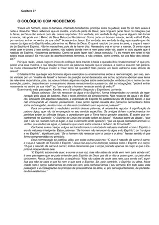 Capítulo 37
O COLÓQUIO COM NICODEMOS
“Havia um homem, entre os fariseus, chamado Nicodemos, príncipe entre os judeus; este foi ter com Jesus à
noite e disse-lhe: “Rabi, sabemos que és mestre, vindo da parte de Deus; pois ninguém pode fazer os milagres que
tu fazes, se Deus não estiver com ele. Jesus respondeu: Em verdade, em verdade te digo que se alguém não tornar
a nascer, não pode ver o Reino de Deus Retrucou Nicodemos: Como pode um homem nascer, sendo velho? Pode,
por ventura, entrar no ventre de sua mãe?” Acrescentou Jesus: Em verdade, em verdade te digo que aquele que não
nascer da água e do Espírito não pode entrar no Reino de Deus. O que é nascido da carne é carne, e o que é nasci-
do do Espirito é Espírito. Não te maravilhes, pois de te haver dito: Necessário vos é tornar a nascer. O vento sopra
onde quer e ouves o seu sonido, porém, não sabeis donde vem e nem para onde vai; assim é todo aquele que é
nascido do Espírito. Nicodemos contestou: Como se pode fazer isto? Jesus concluiu: Tu és mestre em Israel e não
sabes estas coisas? Se vos falei de acontecimentos terrenos, e não crestes, como crereis, se vos falar dos celesti-
ais?”
Por que razão, Jesus, logo no início do colóquio teria trazido à baila a questão dos renascimentos? A que pro-
pósito viria essa matéria, e que relação tinha com as palavras daquele que o visitava, a quem o assunto não parece-
ria muito interessante? Porque insistir e frisar tanto tal questão? Não parece um tanto estranha essa atitude de
Jesus?
O Mestre tinha que legar aos homens alguns exemplos ou ensinamentos sobre a reencarnação, por isso, sen-
do visitado por um “mestre de Israel” e homem de posição social destacada, ele achou oportuno abordar esse tema
de relevante importância, pois, os judeus tinham algumas noções sobre reencarnação, embora com o nome de res-
surreição, porém, desconheciam o mecanismo desses renascimentos sucessivos, daí as indagações: “poderá entrar
novamente no ventre de sua mãe?” ou “como pode o homem renascer sendo já velho?”
Examinando esta passagem, Kardec, em o Evangelho Segundo o Espiritismo comenta:
“Estas palavras: “Se não renascer da água e do Espírito”, forma interpretadas no sentido da rege-
neração pela água do batismo. Mas o texto primitivo diz simplesmente: Não renascer da água e do Espí-
rito, enquanto em algumas traduções, a expressão do Espírito foi substituída por do Espírito Santo, o que
não corresponde ao mesmo pensamento. Esse ponto capital ressalta dos primeiros comentários feitos
sobre o Evangelho, assim como um dia será constatado sem equívoco possível.”
Para compreender o verdadeiro sentido dessas palavras, é necessário reportar à significação da
palavra água, que não foi empregada no seu sentido específico. Os antigos tinham conhecimentos im-
perfeitos sobre as ciências físicas, e acreditavam que a Terra havia gerador absoluto. É assim que en-
contramos no Gênesis: “O Espírito de Deus era levado sobre as águas”, “flutuava sobre as águas”, “que
sob o céu se reunam num só lugar, e que o elemento árido apareça”, “que as águas produzam animais vi-
ventes, que nadem na água, e pássaros que voem sobre a terra e debaixo do firmamento”.
Conforme essas crença, a água se transformara no símbolo da natureza material, como o Espírito o
era da natureza inteligente. Estas palavras: “Se homem não renascer da água e do Espírito”, ou “na água
e no Espírito”, significam pois: “Se o homem não renascer com o corpo e a alma.” Nesse sentido é que
forma compreendidas no princípio.
Esta interpretação se justifica, aliás, por estas outras palavras: “O que é nascido da carne é carne,
e o que é nascido do Espírito é Espírito.” Jesus faz aqui uma distinção positiva entre o Espírito e o corpo.
“O que é nascido da carne é carne”, indica claramente que o corpo procede apenas do corpo e que o Es-
pírito é independente dele.
“O Espírito sopra onde quer, e ouves a sua voz, mas não sabes de onde vem nem para aonde vai”,
é uma passagem que se pode entender pelo Espírito de Deus que dá a vida a quem quer, ou pela alma
do homem. Nesta última acepção, a seqüência: “Mas não sabes de onde vem nem para aonde vai”, signi-
fica que não se sabe o que foi nem o que será o Espírito. Se, pelo contrário, o Espírito, ou alma, fosse
criado com o corpo, saberíamos de onde ele vem, pois conheceríamos o seu começo. Em todo caso, esta
passagem é a consagração do princípio da preexistência da alma, e, por conseguintemente, da pluralida-
de das existências.”
 