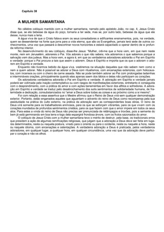 Capítulo 38
A MULHER SAMARITANA
No célebre colóquio mantido com a mulher samaritana, narrado pelo apóstolo João, no cap. 4, Jesus Cristo
disse que, se ela bebesse da água do poço, tornaria a ter sede, mas se, por outro lado, bebesse da água que ele
desse, nunca mais a teria.
A água viva de que o Cristo falava eram os seus consoladores e edificantes ensinamentos, pois, na verdade,
quem se dessendentar na fonte que jorra para a vida eterna, que são os Evangelhos, jamais terá sede de outros co-
nhecimentos, uma vez que passará a descortinar novos horizontes e estará capacitado a operar dentro de si profun-
da reforma interior.
No desenvolvimento do seu colóquio, disse-lhe Jesus: “Mulher, crê-me que a hora vem, em que nem neste
monte, nem em Jerusalém, adorareis o Pai. Vós adorais o que não sabeis; nós adoramos o que sabemos porque a
salvação vem dos judeus. Mas a hora vem, e agora é, em que os verdadeiros adoradores adorarão o Pai em Espírito
e verdade: porque o Pai procura a tais que assim o adorem. Deus é Espírito e importa que os que o adoram o ado-
rem em Espírito e verdade.
Enquanto não tivermos bebido da água viva, vestiremos na situação daqueles que não sabem nem como e
nem a quem adorar. Não é possível se adorar a Deus com ritualismos, com encenações exteriores, com holocaus-
tos, com incensos ou com o cheiro de carne assada. Não se pode também adorar ao Pai com prolongadas ladainhas
e intermináveis orações, principalmente quando elas apenas saem dos lábios e delas não participam os corações.
Os adoradores verdadeiros adorarão o Pai em Espírito e verdade. A adoração em Espírito e verdade jamais
poderá ser colimada pela inação contemplativa ou com rasgos de manifestações exteriores, entretanto é conseguida
com o desprendimento, com a prática do amor e com ações beneméritas em favor dos aflitos e sofredores. A adora-
ção em Espírito e verdade se traduz pelo desabrochamento dos sutis sentimentos de solidariedade humana, de fra-
ternidade e dedicação, consubstanciados no “amar a Deus sobre todas as coisas e ao próximo como a si mesmo”.
Foi com relação a essa assertiva que o Mestre afirmou que o Reino de Deus virá sem qualquer demonstração
exterior. Portanto, estão enganados aqueles que aguardam o advento do reino de Deus como recompensa pela sua
assiduidade na prática do culto externo, na prática da adoração sem as correspondentes boas obras. O reino de
Deus virá somente para os trabalhadores animosos, para os que se esforçam vibrantes, para os que vivem com os
corações inundados de profundos sentimentos cristãos, para os que fazem com que o amor impere em todos os seus
atos. Para estes a vinda do reino de Deus não precisa ser prenunciada de relâmpagos e trovões, pois a semente do
bem já está germinando em boa terra e logo dela espargirá frondosa árvore, com os frutos sazonados do amor.
O colóquio de Jesus Cristo com a mulher samaritana teve o mérito de destruir, pela base, os tradicionais erros
que presidem a ação de algumas ramificações religiosas, que julgam que a adoração a Deus deve ser feita em luga-
res determinados, nesta ou naquela postura, virado para o oriente ou para o ocidente, nesta ou naquele a hora, neste
ou naquele idioma, com encenações e ostentações. A verdadeira adoração a Deus é praticada, pelos verdadeiros
adoradores, em qualquer lugar, a qualquer hora, em qualquer circunstância, uma vez que da adoração deve partici-
par o coração e não os olhos.
 