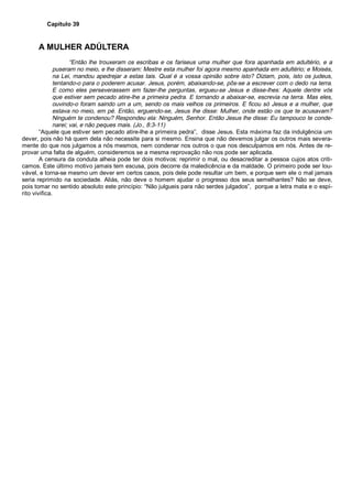 Capítulo 39
A MULHER ADÚLTERA
“Então lhe trouxeram os escribas e os fariseus uma mulher que fora apanhada em adultério, e a
puseram no meio, e lhe disseram: Mestre esta mulher foi agora mesmo apanhada em adultério; e Moisés,
na Lei, mandou apedrejar a estas tais. Qual é a vossa opinião sobre isto? Diziam, pois, isto os judeus,
tentando-o para o poderem acusar. Jesus, porém, abaixando-se, pôs-se a escrever com o dedo na terra.
E como eles perseverassem em fazer-lhe perguntas, ergueu-se Jesus e disse-lhes: Aquele dentre vós
que estiver sem pecado atire-lhe a primeira pedra. E tornando a abaixar-se, escrevia na terra. Mas eles,
ouvindo-o foram saindo um a um, sendo os mais velhos os primeiros. E ficou só Jesus e a mulher, que
estava no meio, em pé. Então, erguendo-se, Jesus lhe disse: Mulher, onde estão os que te acusavam?
Ninguém te condenou? Respondeu ela: Ninguém, Senhor. Então Jesus lhe disse: Eu tampouco te conde-
narei; vai, e não peques mais. (Jo., 8:3-11)
“Aquele que estiver sem pecado atire-lhe a primeira pedra”, disse Jesus. Esta máxima faz da indulgência um
dever, pois não há quem dela não necessite para si mesmo. Ensina que não devemos julgar os outros mais severa-
mente do que nos julgamos a nós mesmos, nem condenar nos outros o que nos desculpamos em nós. Antes de re-
provar uma falta de alguém, consideremos se a mesma reprovação não nos pode ser aplicada.
A censura da conduta alheia pode ter dois motivos: reprimir o mal, ou desacreditar a pessoa cujos atos criti-
camos. Este último motivo jamais tem escusa, pois decorre da maledicência e da maldade. O primeiro pode ser lou-
vável, e torna-se mesmo um dever em certos casos, pois dele pode resultar um bem, e porque sem ele o mal jamais
seria reprimido na sociedade. Aliás, não deve o homem ajudar o progresso dos seus semelhantes? Não se deve,
pois tomar no sentido absoluto este princípio: “Não julgueis para não serdes julgados”, porque a letra mata e o espí-
rito vivifica.
 