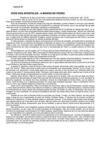 Capítulo 40
ATOS DOS APÓSTOLOS - A MISSÃO DE PEDRO
“Também eu te digo que és Pedro, e sobre esta pedra edificarei a minha igreja”. (Mt., 16:18)
Simão Pedro, filho de Jonas, foi um dos mais destacados apóstolos de Jesus Cristo e um dos mais alvejados
pelos seus inimigos, encarnados e desencarnados.
Sua vida missionária, iniciada às margens do Lago de Tiberíades, quando o Mestre o convocou para abando-
nar a carreira de pescador de peixes, para se transformar no pescador de homens, teve o seu epílogo não se sabe
onde nem como: se crucificado, decapitado, Lapidado ou estrangulado.
Enquanto a tradição de uma das religiões cristãs sustenta que ele foi crucificado de cabeça para baixo, na ci-
dade de Roma, um dos mais renomados doutores dessa mesma Igreja - o bispo Strossmayer - afirmou em inflamado
discurso pronunciado no ano de 1870, naquela mesma cidade, que Pedro jamais esteve em Roma e que tudo o que
se tem afirmado nesse sentido não passa de suposições inverídicas, invocando, para melhor corroborar a sua asser-
tiva, o testemunho do célebre historiador Scaligero, quando proclamou que “o episcopado de São Pedro e sua resi-
dência em Roma devem se classificar no número de lendas ridículas”.
O velho apóstolo, a despeito de alguns compreensíveis momentos de vacilação, principalmente no episódio da
negação do Cristo, foi um elemento de projeção no Messiado de Jesus e foi o companheiro inseparável do apóstolo
Tiago e João, nos momentos mais importantes da vida terrena do Mestre, principalmente quando ele desejava pro-
piciar ensinamentos de maior envergadura, tais como a transfiguração do Tabor e a oração extrema no Horto das
Oliveiras.
Afirma Mateus em seu Evangelho (16:17-18) que após ter Pedro identificado ser o Cristo, o filho de Deus vivo,
o Mestre, dirigindo-se a ele, disse: “Bem aventurado és Simão Barjonas, porque não foi a carne sem o sangue quem
to revelou, mas meu Pai que estás nos Céus. Também eu te digo que tu és Pedro, e sobre esta pedra fundamentarei
a minha igreja, e as portas do Hades não prevalecerão contra ela”.
Foi com base nesse capítulo do Novo Testamento que uma das religiões milenares deliberou conceder ao an-
tigo e humilde Pescador do Tiberíades, um título nobiliárquico e a promoção da chefe de uma igreja.
Os primitivos doutores do Cristianismo afirmavam que a igreja estava edificada sobre a rocha da fé de Pedro
(super Petram) e não sobre Pedro (super Petrum).
O grande S. Agostinho, bispo de Hipna e sábio doutor da igreja, discorrendo sobre essa questão, em seu Tra-
tado 124, afirmou: “Sobre esta rocha ou pedra que me confessaste, que reconheceste, dizendo: Tu és o Cristo, o fi-
lho de Deus vivo, alicerçarei a minha igreja sobre mim mesmo, pois sou o Filho de Deus vivo. Edificarei sobre mim
mesmo e não sobre ti”, acrescentando ainda: “Edificarei minha igreja sobre esta rocha, significa que é sobre a fé de
Pedro”. Aliás essa opinião era generalizada no mundo cristão, no início da nossa era.
Quando Jesus afirmou: “Não foi a carne nem o sangue quem to revelou, mas meu Pai que estás nos Céus”,
deu insofismável demonstração de estar Pedro servindo de instrumento de Espíritos superiores, a uma revelação de
tamanha magnitude. Os arautos dos Céus revelaram, através da mediunidade de Simão Pedro, que ali estava o
Cristo, o filho de Deus vivo, o Messias prometido. Foi sobre essa revelação espiritual - sobre o intercâmbio entre o
Céu e a Terra, que o Mestre deliberou fundamentar a sua Doutrina.
Assim como outros apóstolos, Pedro era também de pouca letra. Após o Dia de Pentecostes, quando ocorreu
o maior desenvolvimento coletivo dos médiuns na História, o velho pescador do Tiberíades passou a dissertar sobre
os ensinamentos de Jesus, apesar das ameaças partidas de Anás, de Caifás, de João, de Alexandre e de outros da
linhagem do sumo sacerdote. As narrativas evangélicas afirmam que Pedro falava cheio do Espírito Santo, isto é,
mediunizado.
Quando da sua visita a Samaria Pedro foi procurado por Simão, o mago, um falso médium, que lhe propôs
pagar a peso de ouro a transmissão do poder de receber o Espírito Santo - o primeiro ato de simonia ocorrido na
História do Cristianismo. O velho apóstolo repeliu-o veemente, dizendo: “O teu dinheiro seja contigo para perdição,
pois julgaste adquirir por meio dele o dom de Deus. Não tens parte nem sorte neste ministério, porque o teu coração
não é reto diante de Deus. Arrepende-te, pois, da tua maldade, e roga ao Senhor; talvez que te seja perdoado o in-
tento do coração”.
Não encontramos nos Evangelhos qualquer comprovação de que Pedro desfrutasse de supremacia sobre os
demais apóstolos, ou que Jesus lhe tivesse outorgado tal prerrogativa. Não nos consta também que os demais
membros do apostolado reconhecessem em Pedro qualquer superioridade. Deduz-se do livro dos Atos dos Apósto-
los, que Tiago Maior era o apóstolo que tinha ascendência sobre os demais.
No capítulo 8, versículo 4, desse mesmo livro deparamos com a afirmação de que, “ouvindo os apóstolos, que
estavam em Jerusalém, que Samaria recebera a palavra de Deus, lhe enviaram Pedro e João”. Ora, se Pedro fosse
realmente o chefe dos demais, ele enviaria outros e nunca seria o enviado. Pedro estava, portanto, sujeito a uma
autoridade maior, por isso ele foi veemente criticado pela comunidade por ter ido à cidade de Cesaréia a fim de con-
verter Cornélio, um centurião gentio.
 