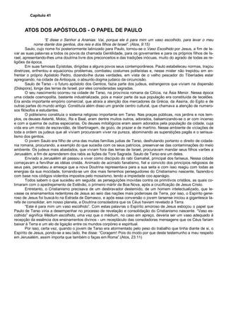 Capítulo 41
ATOS DOS APÓSTOLOS - O PAPEL DE PAULO
“E disse o Senhor a Ananias: Vai, porque ele é para mim um vaso escolhido, para levar o meu
nome diante dos gentios, dos reis e dos filhos de Israel”. (Atos, 9:15)
Saulo, cujo nome foi posteriormente latinizado para Paulo, tornou-se o Vaso Escolhido por Jesus, a fim de le-
var as suas palavras a todos os povos da chamada Gentilidade, para os governantes e para os próprios filhos de Is-
rael, apresentando-lhes uma doutrina livre dos preconceitos e das tradições inócuas, muito do agrado de todas as re-
ligiões da época.
Em suas famosas Epístolas, dirigidas a alguns povos seus contemporâneos. Paulo estabeleceu normas, traçou
diretrizes, enfrentou e equacionou problemas, combateu costumes politeístas e, nesse mister não trepidou em en-
frentar o próprio Apóstolo Pedro, dizendo-lhe duras verdades, em vista de o velho pescador do Tiberíades estar
apregoando, na cidade da Antioquia, o absurdo dogma judaico da circuncisão.
Saulo de Tarso - o futuro apóstolo dos Gentios, fazia parte dos judeus, estrangeiros que viviam na dispersão
(Diáspora), longe das terras de Israel, por eles consideradas sagradas.
O seu nascimento ocorreu na cidade de Tarso, na província romana da Cilícia, na Ásia Menor. Nessa época
uma cidade cosmopolita, bastante industrializada, pois a maior parte da sua população era constituída de tecelões.
Era ainda importante empório comercial, que atraía a atenção dos mercadores da Grécia, da Assíria, do Egito e de
outras partes do mundo antigo. Constituía além disso um grande centro cultural, que chamava a atenção de numero-
sos filósofos e estudantes.
O politeísmo constituía o sistema religioso importante em Tarso. Nas praças públicas, nos jardins e nos tem-
plos, os deuses Asterté, Moloc, Ra e Baal, eram dentre muitos outros, adorados, balsamizando-se o ar com incenso
e com a queima de outras especiarias. Os deuses mitológicos eram assim adorados pela população da cidade, cuja
vida era um misto de escravidão, de libertinagem, de gozo, de prazer e de martírio. Nesse ambiente de viciações de
toda a ordem os judeus que ali viviam procuravam viver na pureza, abominando as superstições pagãs e o sensua-
lismo dos gentios.
O jovem Saulo era filho de uma das muitas famílias judias de Tarso, desfrutando portanto o direito de cidada-
nia romana, procurando, a exemplo do que sucedia com os seus patrícios, preservar-se das contaminações do meio
ambiente. Os judeus mais abastados, que viviam fora das terras de Israel, procuravam mandar seus filhos varões a
Jerusalém, a fim de aprenderem dos rabis as lições da Tora Sagrada. Saulo de Tarso era um deles.
Enviado a Jerusalém ali passou a viver como discípulo do rabi Gamaliel, principal dos fariseus. Nessa cidade
começavam a fervilhar as idéias cristãs. Animado de acirrado fanatismo, fiel e convicto dos princípios religiosos de
seus pais, percebeu a ameaça que a nova Doutrina representava para a sua seita e com isso reagiu com todas as
energias da sua mocidade, tornando-se um dos mais ferrenhos perseguidores do Cristianismo nascente, fazendo-o
com base nos códigos violentos impostos pelo mosaísmo, tendo a impiedade coo apanágio.
Todos sabem o que sucedeu em seguida: as perseguições movidas contra os primitivos cristãos, as quais co-
limaram com o apedrejamento de Estêvão, o primeiro mártir da Boa Nova, após a crucificação de Jesus Cristo.
Entretanto, o Cristianismo precisava de um desbravador destemido, de um homem intelectualizado, que le-
vasse os ensinamentos redentores de Jesus ao seio das nações mais poderosas da Terra, por isso, o Espírito gene-
roso de Jesus foi buscá-lo na Estrada de Damasco, e após essa conversão o jovem tarsense iniciou a gigantesca ta-
refa de consolidar, em nosso planeta, a Doutrina consoladora que os Céus haviam revelado à Terra.
“Este é para mim um vaso escolhido”. Com estas palavras o Espírito amoroso de Jesus esboçou o papel que
Paulo de Tarso viria a desempenhar no processo de revelação e consolidação do Cristianismo nascente. “Vaso es-
colhido” significa Médium escolhido, uma vez que o médium, no caso em apreço, deveria ser um vaso adequado à
recepção da essência dos ensinamentos divinos - um receptáculo das consoladoras mensagens que os Céus fariam
baixar à Terra e um elo de ligação entre os mundos corpóreo e espiritual.
Por isso, certa vez, quando o jovem de Tarso era atormentado pelo peso do trabalho que tinha diante de si, o
Espírito de Jesus, pondo-se a seu lado, lhe disse: “Coragem! Pois do modo por que deste testemunho a meu respeito
em Jerusalém, assim importa que também o faças em Roma”.(Atos, 23:11)
 