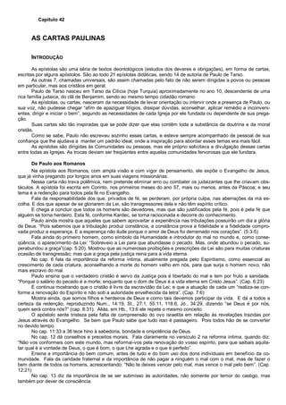 Capítulo 42
AS CARTAS PAULINAS
INTRODUÇÃO
As epístolas são uma séria de textos deontológicos (estudos dos deveres e obrigações), em forma de cartas,
escritas por alguns apóstolos. São ao todo 21 epístolas didáticas, sendo 14 de autoria de Paulo de Tarso.
As outras 7, chamadas universais, são assim chamadas pelo fato de não serem dirigidas a povos ou pessoas
em particular, mas aos cristãos em geral.
Paulo de Tarso nasceu em Tarso da Cilícia (hoje Turquia) aproximadamente no ano 10, descendente de uma
rica família judaica, do clã de Benjamim, sendo ao mesmo tempo cidadão romano.
As epístolas, ou cartas, nasceram da necessidade de levar orientação ou intervir onde a presença de Paulo, ou
sua voz, não pudesse chegar “afim de apaziguar litígios, dissipar dúvidas, aconselhar, aplicar remédio a inconveni-
entes, dirigir e iniciar o bem”, segundo as necessidades de cada Igreja por ele fundada ou dependente de sua prega-
ção.
Suas cartas são tão inspiradas que se pode dizer que elas contêm toda a substância da doutrina e da moral
cristãs.
Como se sabe, Paulo não escreveu sozinho essas cartas, e esteve sempre acompanhado de pessoal de sua
confiança que lhe ajudava a manter um padrão ideal, onde a inspiração para abordar esses temas era mais fácil.
As epístolas são dirigidas às Comunidades ou pessoas, mas ele próprio solicitava a divulgação dessas cartas
entre todas as Igrejas. As trocas deviam ser freqüentes entre aquelas comunidades fervorosas que ele fundara.
De Paulo aos Romanos
Na epístola aos Romanos, com ampla visão e com vigor de pensamento, ele expõe o Evangelho de Jesus,
que já vinha pregando por longos anos em suas viagens missionárias.
Nessa carta não trava polêmica, nem pretende eliminar erro ou combater os judaizantes que lhe criavam obs-
táculos. A epístola foi escrita em Corinto, nos primeiros meses do ano 57, mais ou menos, antes da Páscoa; e seu
tema é a redenção para todos pela fé no Evangelho.
Fala da responsabilidade dos que, privados de fé, se perderam, por própria culpa, nas aberrações da má es-
colha. E dos que apesar de se gloriarem da Lei, são transgressores dela e não têm espírito crítico.
E chega a concluir que todos os homens são devedores, mas que são justificados pela fé, pois é pela fé que
alguém se torna herdeiro. Esta fé, conforme Kardec, se torna raciocinada e decorre do conhecimento.
Paulo ainda mostra que aqueles que sabem aproveitar a experiência nas tribulações possuirão um dia a glória
de Deus. “Pois sabemos que a tribulação produz constância, a constância prova a fidelidade e a fidelidade compro-
vada produz a esperança, E a esperança não ilude porque o amor de Deus foi derramado nos corações”. (5:3-5)
Fala ainda do primeiro homem, como símbolo da Humanidade e introdutor do mal no mundo e, como conse-
qüência, o aparecimento da Lei: “Sobreveio a Lei para que abundasse o pecado. Mas, onde abundou o pecado, su-
perabundou a graça”(cap. 5:20). Mostrou que as numerosas proibições e prescrições da Lei são para muitas criaturas
ocasião de transgressão; mas que a graça pela justiça reina para a vida eterna.
No cap. 6 fala da importância da reforma íntima, atualmente pregada pelo Espiritismo, como essencial ao
crescimento de cada criatura, aconselhando a morte do homem velho em nós, para que surja o homem novo, não
mais escravo do mal.
Paulo ensina que o verdadeiro cristão é servo da Justiça pois é libertado do mal e tem por fruto a sanidade.
“Porque o salário do pecado é a morte; enquanto que o dom de Deus é a vida eterna em Cristo Jesus”. (Cap. 6:23)
E continua mostrando que o cristão é livre da escravidão da Lei; e que a atuação de cada um “realiza-se con-
forme a renovação do Espírito e não sob a autoridade envelhecida da letra”. (Cap. 7:6)
Mostra ainda, que somos filhos e herdeiros de Deus e como tais devemos participar da vida. E dá a todos a
certeza da redenção, reproduzindo Num., 14:19, SI., 27:1, 55:11, 118:6, Jó., 34:29, dizendo “se Deus é por nós,
quem será contra nós?” (cap. 8:31). Aliás, em Hb., 13:6 ele repete o mesmo conceito.
O apóstolo sente tristeza pela falta de compreensão do ovo israelita em relação às revelações trazidas por
Jesus através do Evangelho. Se bem que Paulo sabe que tudo isso é passageiro. Pois todos hão de se converter
no devido tempo.
No cap. 11:33 a 36 tece hino à sabedoria, bondade e onipotência de Deus.
No cap. 12 dá conselhos e preceitos morais. Fala claramente no versículo 2 na reforma íntima, quando diz:
“Não vos conformeis com este mundo, mas reformai-vos pela renovação do vosso espírito, para que saibais aquila-
tar qual é a vontade de Deus, o que é bom, o que Lhe agrada e o que é perfeito”.
Ensina a importância do bem comum, antes de tudo e do bom uso dos dons individuais em benefício da co-
munidade. Fala da caridade fraternal e da importância de não pagar a ninguém o mal com o mal, mas de fazer o
bem diante de todos os homens, acrescentando: “Não te deixes vencer pelo mal, mas vence o mal pelo bem”. (Cap.
12:21)
No cap. 13 diz da importância de se ser submisso às autoridades, não somente por temor do castigo, mas
também por dever de consciência.
 