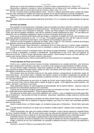 As Cartas Paulinas 87
Ensina que “o amor não prejudica ao próximo. O amor é o pleno cumprimento da Lei”. (Cap.13:13)
Recomenda a vigilância, a pureza e o dever de tolerância com os fracos na fé, com bondade, sem discutir as
suas opiniões, pois cada um de nós dará conta de si mesmo a Deus. (Cap. 14:1 e 12)
No cap. 15 exorta ainda à condescendência mútua. Termina o capítulo escrevendo sobre o projeto de viagem
a Roma e suas intenções em relação aos irmãos que gostaria de ver quando estivesse a caminho da Espanha.
Fala da sua iminente viagem a Jerusalém para ajudar esses irmãos e da coleta feita na Macedônia e na Acaia
para esse fim.
Esta carta, cheia de recomendações altamente doutrinárias, foi e é o baluarte da sistematização de algumas
religiões.
De Paulo aos Gálatas
Esta epístola foi escrita para levar orientação a essa comunidade que estava sofrendo a influência de cristãos
vindos do judaísmo e muito apegados às práticas tradicionais. Introduziram-se nas Igrejas da Galácia, sustentando a
prática de circuncisão como necessária à redenção. Diziam que Paulo pregava uma distorção do Evangelho do
Cristo, pois não era apóstolo verdadeiro, visto não ter recebido a missão diretamente de Jesus. Por isso estava em
desacordo com os verdadeiros pregadores e estava à procura unicamente de favores humanos.
Paulo prova na primeira parte dessa carta que pregou o verdadeiro Evangelho de Cristo. Ele reivindica a sua
autoridade apostólica declarando no cap. 1:1 e 12 que: “O Evangelho pregado por mim não tem nada de humano.
Não o recebi nem o aprendi de homem algum, mas mediante uma revelação de Jesus Cristo”.
Confirma que seu Evangelho foi aprovado por Pedro, João e Tiago (2:1-10) e lembra o incidente de Antióquia
onde defendeu a pureza da doutrina defrontando-se com Pedro. (2:11-21)
Na 2a parte da carta, Paulo demonstra a importância da fé no Cristo para que o homem possa verdadeira-
mente conhecer a verdade. Para que isso ocorra é necessário o estudo da Sagrada Escritura, do Evangelho e de
sua vivência.
É, pois, preciso conservar a liberdade cristã e não abusar da própria liberdade. Levando vida espiritual, prati-
cando a virtude, a abnegação, a caridade, a beneficência. Exemplificando no cap. 6:7-8: “Não vos enganeis: de
Deus não se zomba. O que o homem semeia isso mesmo colherá. Quem semear na carne, da carne colherá a cor-
rupção; quem semear Espírito, do Espírito colherá a vida eterna”.
No final, de próprio punho, retoma a parte polêmica e moral e encerra com saudações e bênçãos.
Primeira Epístola de Paulo aos Coríntios
Corinto, era a capital da província romana de Acaia, localizando-se em posição admirável,, pois dominava
dois mares; destacava-se nas letras e nas artes, no comércio e nas riquezas que para lá afluíam da Itália e da Ásia.
Em sua terceira viagem missionária, Paulo fixou residência em Éfeso, capital da província romana da Ásia,
mas mantinha-se sempre informado sobre o estado de cada comunidade cristã que fundara, orientando-as em suas
dificuldades e mantendo-as no fervor primitivo.
Esta primeira carta aos Coríntios divide-se em três partes distintas, correspondendo às diferentes razões de
Paulo tê-la escrito. Na primeira parte, o Apóstolo dos Gentios condena as divisões e escândalos nos partidos da
comunidade cristã; na segunda, apresenta soluções a problemas diversos e na última, fala da ressurreição dos mor-
tos e do corpo espiritual.
Paulo toma conhecimento de que entre os cristãos de Corinto havia surgido divisões. Uma distinta senhora
coríntia, por nome Cloé, informou Paulo sobre o estado da igreja na capital. Lá se digladiavam quatro partidos: o de
Apolo, o de Pedro, o de Paulo e o do Cristo.
Estas dissensões nasciam do culto exagerado da personalidade, tão do espírito helênico. Acrescia a idéia de
que o batizado teria dependência espiritual com o batizante.
O grupo que se recrutava de Apolo (ausente) se arvorava em adversário de Paulo. Apolo e Paulo eram ami-
gos, unidos pelo mesmo ideal apostólico. Porém de gênios diferentes.
Dos discursos de Apolo saíam os ouvintes satisfeitos com o orador, e com a inteligência iluminada pelas bele-
zas do Cristianismo - dos sermões de Paulo se retiravam silenciosos, insatisfeitos consigo mesmos e prontos para
sérias resoluções.
Uma terceira facção, desfraldava a bandeira de Cefas (Simão Pedro), não reconhecia em Paulo um verdadei-
ro representante do Cristo mas um apóstolo de segunda categoria, que nunca vira Jesus, sem autoridade apostólica
pela sua vida errante.
Quanto a Apolo diziam, um filósofo pagão, um verdadeiro perigo para o Cristianismo. Simão Pedro nada disto
sabia.
O quarto partido, formado por um grupo que se intitulava “cristão superior”, rejeitava todo e qualquer interme-
diário humano.
“Paulo compreendeu que urgia uma medida imediata e enérgica, e toda a demora agravaria a situação”(Paulo
de Tarso, Humberto Rohden, n. 48). Diz esse mesmo autor que essa primeira Epístola aos Coríntios, “foi escrita da
oficina de Áquila que se tornou o berço de um dos mais belos documentos apostólicos que a cristandade possui”.
A Epístola começa com a saudação e agradecimento a Deus pelos benefícios que lhes concedeu.
Reprova os abusos, de todas as espécies como a formação do partido aos diversos pregadores do Evangelho.
Pregou a doutrina da cruz com simplicidade, em oposição a sabedoria humana, e a anunciou aos espirituais e
não aos carnais.
Anunciou o envio de Timóteo e a sua própria ida a Corinto.
 