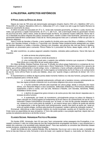 Capítulo 3
A PALESTINA: ASPECTOS HISTÓRICOS
O POVO JUDEU NA ÉPOCA DE JESUS
Depois de mais de 700 anos sob denominação estrangeira (Império Assírio (722 a.C.), Babilônio (597 a.C.),
Persa (539 a.C), Egípcio, Macedônio (332 a.C.), Selêucidas (311 a.C.), Israel vive sob o jugo do Império Romano na
época do nascimento de Jesus.
O último rei judeu foi executado em 37 a. C., tendo sido nomeado governante, por Roma, o judeu idumeu He-
rodes, que governou a região tiranicamente, de 37 a. C. até 4 d.C., sob a dominação direta do governador romano
da província da Síria, último reduto, antes da denominação de Roma, do poderoso império selêucida. Roma não ti-
rou a liberdade da prática religiosa dos judeus, buscando assim, manter a ordem mais facilmente, permitindo que um
governante testa-de-ferro conservasse o título de rei. Roma preocupa-se mais com o comando militar do que com os
aspectos religiosos.
Após a morte de Herodes o Grande, o reino israelita foi dividido entre seus três filhos: a Galiléia e a Peréia fi-
caram com Herodes Antipas; a Ituréia e a Traconítide com Herodes Felipe (posteriormente assassinado por ordem
de Herodes Antipas) e a Judéia, a Iduméia e Samaria com Arquelau, que governou tão mal que Roma o destituiu,
mandando um procurador para o comando. Pôncio Pilatos foi o procurador de Roma, dessa região, entre 26 a 36
d.C.
No setor econômico, os judeus pagavam pesados impostos, cobrados pelos publicanos. Havia três tipos de
impostos:
a) sobre as terras dos próprios judeus;
b) sobre toda a compra e venda de produtos e
c) uma contribuição anual para o sustento dos soldados romanos que ocupavam a Palestina.
Este tributo era o mais difícil de ser aceito pelos judeus.
Em Atlas da Bíblia, Edições Paulinas, lê-se que “A difusão da cultura grega (helenismo) e a presença de mui-
tos judeus em outros países prepararam o cenário para o Novo Testamento. O último fator decisivo foi o governo de
Roma, que unificou politicamente o mundo antigo, como o helenismo o havia unificado culturalmente”. Lê-se ainda,
que “Os judeus da diáspora tinham colocado em muitos lugares os fundamentos da fé em Deus e do conhecimento
de sua lei. Como afirma Paulo na carta aos Gálatas, Jesus veio “quando chegou a plenitude do tempo” (Gl. 4:4 e
Hb., 1:1-2.
É importantíssima a análise de alguns pontos deste momento histórico na vida dos homens, porquanto estava
o terreno preparado para a vinda de Jesus:
• o mundo antigo ocidental praticamente unificado sob a bandeira romana, extremamente ze-
loso das regras jurídicas e tolerante com os princípios religiosos dos povos conquistados;
• o mundo ocidental unificado pela expansão da cultura grega, desde a conquista dos mace-
dônios, com Alexandre Magno e seus sucessores, Selêucidas (Palestina) e Ptomomeus (Alexandria),
suplantando a latina e outras, com sua arte, literatura e filosofia, com Sócrates, Xenofonte, Platão,
Aristóteles e tantos outros;
• o declínio do paganimso greco-romano e de outros povos não mais davam respostas aos in-
teresses da alma humana.
• A sustentação, por Israel, do monoteísmo, principalmente porque os judeus da diáspora ti-
nham colocado em muitos lugares os fundamentos da fé em Deus e do conhecimento da sua lei. Diz o
historiador Cesare Cantu(História Universal) que “só Israel, no meio de tão grandes desastres exterio-
res, conservou viva a outra parte da tradição, e, ao mesmo tempo que o dogma da queda ele admitia
o da regeneração; a ele se liga tanto mais energicamente, quanto mais baixo se sente cair. Israel só,
entre as nações antigas, conhece esta doutrina do progresso, caráter e glória da civilização moderna”.
Emmanuel, referindo-se a este momento histórico do mundo encarnado, escreve em À Caminho da Luz: “O
Cristo reúne as assembléias de seus emissários. A Terra não podia perder a sua posição espiritual, depois das con-
quistas da sabedoria ateniense e da família romana.”
CLASSES SOCIAIS. HIERARQUIA POLÍTICA E RELIGIOSA
Diz Kardec (ESE, Introdução, item III) que para “bem compreender certas passagens dos Evangelhos, é ne-
cessário conhecer o valor de muitas palavras que são freqüentemente empregadas nos textos, e que caracterizam o
estado dos costumes e da sociedade judia daquela época”. Para isso esclarece os conceitos das diferentes classes
sociais da época, originárias das antigas tribos israelitas.
A partir da divisão do reino, quando Roboão, filho de Salomão, fica no sul, com o reino de Judá, e Joreobão se
torna rei das dez tribos ao norte, formando o reino de Israel, com capital em Siquem e, mais tarde, em Samaria, diz
 