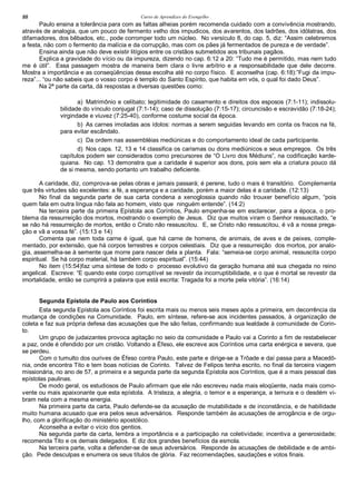 Curso de Aprendizes do Evengelho88
Paulo ensina a tolerância para com as faltas alheias porém recomenda cuidado com a convivência mostrando,
através de analogia, que um pouco de fermento velho dos impudicos, dos avarentos, dos ladrões, dos idólatras, dos
difamadores, dos bêbados, etc., pode corromper todo um núcleo. No versículo 8, do cap. 5, diz: “Assim celebremos
a festa, não com o fermento da malícia e da corrupção, mas com os pães já fermentados de pureza e de verdade”.
Ensina ainda que não deve existir litígios entre os cristãos submetidos aos tribunais pagãos.
Explica a gravidade do vício ou da impureza, dizendo no cap. 6:12 a 20: “Tudo me é permitido, mas nem tudo
me é útil”. Essa passagem mostra de maneira bem clara o livre arbítrio e a responsabilidade que dele decorre.
Mostra a importância e as conseqüências dessa escolha até no corpo físico. E aconselha (cap. 6:18):”Fugi da impu-
reza”... “ou não sabeis que o vosso corpo é templo do Santo Espírito, que habita em vós, o qual foi dado Deus”.
Na 2ª parte da carta, dá respostas a diversas questões como:
a) Matrimônio e celibato; legitimidade do casamento e direitos dos esposos (7:1-11); indissolu-
bilidade do vínculo conjugal (7:1-14); caso de dissolução (7:15-17); circuncisão e escravidão (7:18-24);
virgindade e viuvez (7:25-40), conforme costume social da época.
b) As carnes imoladas aos ídolos: normas a serem seguidas levando em conta os fracos na fé,
para evitar escândalo.
c) Da ordem nas assembléias mediúnicas e do comportamento ideal de cada participante.
d) Nos caps. 12, 13 e 14 classifica os carismas ou dons mediúnicos e seus empregos. Os três
capítulos podem ser considerados como precursores de “O Livro dos Médiuns”, na codificação karde-
quiana. No cap. 13 demonstra que a caridade é superior aos dons, pois sem ela a criatura pouco dá
de si mesma, sendo portanto um trabalho deficiente.
A caridade, diz, comprova-se pelas obras e jamais passará; é perene, tudo o mais é transitório. Complementa
que três virtudes são excelentes: a fé, a esperança e a caridade, porém a maior delas é a caridade. (12:13)
No final da segunda parte de sua carta condena a xenoglossia quando não trouxer benefício algum, “pois
quem fala em outra língua não fala ao homem, visto que ninguém entende”. (14:2)
Na terceira parte da primeira Epístola aos Coríntios, Paulo empenha-se em esclarecer, para a época, o pro-
blema da ressurreição dos mortos, mostrando o exemplo de Jesus. Diz que muitos viram o Senhor ressuscitado, “e
se não há ressurreição de mortos, então o Cristo não ressuscitou. E, se Cristo não ressuscitou, é vã a nossa prega-
ção e vã a vossa fé”. (15:13 e 14)
Comenta que nem toda carne é igual, que há carne de homens, de animais, de aves e de peixes, comple-
mentado, por extensão, que há corpos terrestres e corpos celestiais. Diz que a ressurreição dos mortos, por analo-
gia, assemelha-se à semente que morre para nascer dela a planta. Fala: “semeia-se corpo animal, ressuscita corpo
espiritual. Se há corpo material, há também corpo espiritual”. (15:44)
No item (15:54)faz uma síntese de todo o processo evolutivo da geração humana até sua chegada no reino
angelical. Escreve: “E quando este corpo corruptível se revestir da incorruptibilidade, e o que é mortal se revestir da
imortalidade, então se cumprirá a palavra que está escrita: Tragada foi a morte pela vitória”. (16:14)
Segunda Epístola de Paulo aos Coríntios
Esta segunda Epístola aos Coríntios foi escrita mais ou menos seis meses após a primeira, em decorrência da
mudança de condições na Comunidade. Paulo, em síntese, refere-se aos incidentes passados, à organização de
coleta e faz sua própria defesa das acusações que lhe são feitas, confirmando sua lealdade à comunidade de Corin-
to.
Um grupo de judaizantes provoca agitação no seio da comunidade e Paulo vai a Corinto a fim de restabelecer
a paz, onde é ofendido por um cristão. Voltando a Éfeso, ele escreve aos Coríntios uma carta enérgica e severa, que
se perdeu.
Com o tumulto dos ourives de Éfeso contra Paulo, este parte e dirige-se a Trôade e daí passa para a Macedô-
nia, onde encontra Tito e tem boas notícias de Corinto. Talvez de Felipos tenha escrito, no final da terceira viagem
missionária, no ano de 57, a primeira e a segunda parte da segunda Epístola aos Coríntios, que é a mais pessoal das
epístolas paulinas.
De modo geral, os estudiosos de Paulo afirmam que ele não escreveu nada mais eloqüente, nada mais como-
vente ou mais apaixonante que esta epístola. A tristeza, a alegria, o temor e a esperança, a ternura e o desdém vi-
bram nela com a mesma energia.
Na primeira parte da carta, Paulo defende-se da acusação de mutabilidade e de inconstância, e de habilidade
muito humana acusado que era pelos seus adversários. Responde também às acusações de arrogância e de orgu-
lho, com a glorificação do ministério apostólico.
Aconselha a evitar o vício dos gentios.
Na segunda parte da carta, lembra a importância e a participação na coletividade; incentiva a generosidade;
recomenda Tito e os demais delegados. E diz dos grandes benefícios da esmola.
Na terceira parte, volta a defender-se de seus adversários. Responde às acusações de debilidade e de ambi-
ção. Pede desculpas e enumera os seus títulos de glória. Faz recomendações, saudações e votos finais.
 