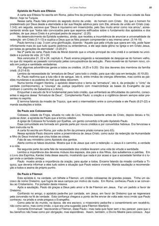 As Cartas Paulinas 89
Epístola de Paulo aos Efésios
A carta aos Efésios foi escrita em Roma, pelos fins da primeira prisão romana. Éfeso era uma cidade da Ásia
Menor, hoje na Turquia.
Nessa carta, Paulo fala primeiro do segredo divino da união do homem com Cristo. Diz que o homem foi
predestinado por Deus desde a eternidade e daí sua filiação adotiva para com Ele, através da união em Cristo (cap.
1:3-6); em seguida, escreve que “Deus é riquíssimo em misericórdia, pelo Seu muito amor como nos amou”, acres-
centando ainda que “todos são convocados para que sejamos edificados sobre o fundamento dos apóstolos e dos
profetas, de que Jesus Cristo é a principal pedra de esquina”. (2:20)
No desenvolvimento da Epístola sustentou, ainda, que recebeu a incumbência de anunciar a universalidade da
redenção em Cristo (3:1-13) e suplica a Deus que os fiéis possam compreender o seu imenso amor. (3:14-19)
Paulo termina o cap. 3 com uma glorificação, dizendo: “Aquele que pela virtude que opera em nós, pode fazer
infinitamente mais do que tudo quanto pedimos ou entendemos, a ele seja dada glória na Igreja e em Cristo Jesus,
por todas as gerações da eternidade”. (3:20-21)
Na 2ª parte da carta, Paulo trata da Moral dizendo que a virtude principal da vida cristã é a caridade na unici-
dade e a pureza de vida. (4:1-24)
Nos versículos 21, 22 e 24, capítulo 4, Paulo ensina pregando a necessidade de despojar-se do homem velho,
no que diz respeito ao passado corrompido pelas concupiscência da sedução. Para revestir-se do homem novo, cri-
ado em justiça e santidade verdadeiras.
Faz algumas advertências gerais a todos os cristãos. (4:25 e 5:20) Diz dos deveres dos membros da família
cristã. (5:21-6:9)
Lembra da necessidade da “armadura de Deus” para todo o cristão, para que não caia em tentação. (6:10-20)
Aí, Paulo reafirma que a luta não é de sangue, isto é, entre irmãos de crenças diferentes, mas contra as pai-
xões mundanas e os poderes do mal que delas decorrem.
Numa bonita imagem literária, o apóstolo desenvolve o tema da “armadura”, isto é, da proteção: o “cinto” da
verdade (conhecimento), a “couraça” da Justiça (equilíbrio com misericórdia)e as bases do Evangelho da paz
(indicam o caminho da Sabedoria e o Amor).
Empunhar o escudo da fé é fundamental para todo cristão, que enfrentará as dificuldades do caminho, consci-
entes e seguros dessa “Armadura de Deus”. Complementa Paulo: a oração e a vigilância devem sempre estar pre-
sentes no espírito.
E termina falando da missão de Tíquico, que será o intermediário entre a comunidade e ele Paulo (6:21-22) e
manda saudações a todos.
De Paulo aos Colossenses
Colossos, cidade da Frígia, situada no vale do Lico, floresceu bastante antes de Cristo, depois decaiu e foi,
pode-se dizer, a epístola de Paulo que a tornou célebre.
A igreja de Colossos foi fundado por Epafras, um gentio convertido à fé pelo Apóstolo Paulo.
Essa comunidade era formada em grande parte por novos cristãos e por convertidos hebreus. Era fervorosa e
bem instruída na fé.
A carta foi escrita em Roma, por volta do fim da primeira prisão romana (ano 63).
Nessa epístola Paulo discorre sobre a proeminência de Jesus Cristo, como autor da redenção da Humanidade
e filho do Deus invisível que criou todas as coisas.
Fala de seu ministério como Apóstolo dos gentios.
Alerta contra os falsos doutores. Mostra que é de Jesus que vem a redenção ⇒ Jesus é o caminho, a verdade
e a vida.
Na segunda parte da carta fala da necessidade dos cristãos levarem uma vida de virtude e santidade.
Lembra a importância dos deveres mútuos dos esposos, dos pais e dos filhos, dos subalternos e patrões. Em
o Livro dos Espíritos, Kardec trata desse assunto, mostrando que nada é por acaso e que a sociedade familiar é o lu-
gar onde a caridade começa.
Paulo mostra ainda a importância da oração, para ajudar a todos. Encerra falando da missão confiada a Tí-
quico, que deveria informar a eles tudo sobre a situação que Paulo estava vivendo. Manda saudação a recomenda-
ção a todos e assina de próprio punho.
De Paulo a Filemon
Esta epístola é, na verdade, um bilhete a Filemon, um cristão colossense de grandes posses. Tinha um es-
cravo de nome Onésimo, que fugira de seus campos por motivo de roubo. Em Roma, conheceu Paulo e se conver-
teu ao Cristianismo. Foi portador desta missiva.
Após a saudação, Paulo dá graças a Deus pelo amor e fé de Filemon em Jesus. Faz um pedido a favor de
Onésimo.
Confiando no amigo, o apóstolo pede-lhe por caridade, em Jesus, em favor de Onésimo que se regenerara
pela conversão na fé de verdade. Esta confiança chegava a ponto de lhe enviar de volta este novo irmão que Paulo
conheceu na prisão e onde pregava o Evangelho.
Como pela lei do mundo, na época, ele era escravo, o missionário pedia-lhe o consentimento em recebê-lo,
não como servo, mas como irmão, o que era uma sugestão para Filemon libertá-lo.
Comenta Emmanuel: “escrevendo a Filemon, disse Paulo:- mas nada quis fazer sem o teu parecer, para que o
teu benefício não fosse como por obrigação, mas espontâneo. Assim, também, o Divino Mestre para conosco. Aqui
 