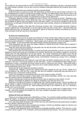 Curso de Aprendizes do Evengelho90
e ali, propõe-nos, de maneira direta ou indireta, ensinamentos e atitudes, edificações e serviços, mas espera sempre
por nossa resposta voluntária, uma vez que a obra da verdadeira sublimação espiritual não comporta servos cons-
trangidos”.
Pode-se complementar que a disciplina antecede a espontaneidade.
Ainda Emmanuel, no mesmo livro, lição 165, referindo-se ao mesmo item da carta de Paulo a Filemon (1:14),
diz: “Ensoberbece-se (o homem) do poder de que dispões, afirmando, em determinados casos não sem motivo, que
efetuou semelhante aquisição a preço de trabalho e sofrimento... No entanto, é o Senhor quem lhe propiciou os re-
cursos para a conquista da autoridade, na expectativa de que ele a exerça dignamente”.
Finalmente, seguindo a mesma sugestão de Paulo a Filemon, diz Emmanuel ao homem: “Rejubila-te, pois,
com as possibilidades de auxiliar, instruir, determinar e agir, mas, consoante o ensinamento do Apóstolo, não olvides
que a bondade do Senhor vige nos alicerces de tudo o que tens e reténs, a fim de que te consagres ao serviço dos
semelhantes, na edificação do Mundo Melhor, não como quem assim procede, através de constrangimento, mas de
livre vontade”.
Em Caminho, Verdade e Vida, lição XVII, Emmanuel comenta o item 1:18 da epístola de Paulo a Filemon,
quando o apóstolo fala: “E se te fez dano, ou te deve alguma coisa, põe isso à minha conta”. “Devemos refletir que
quando falamos em paz, em felicidade, em vida superior, agimos no campo da confiança, prometendo por conta do
Cristo, porquanto só ele tem para dar em abundância”.
De Paulo aos Tessalonicenses
Ainda carregando as marcas do açoite que receberam em Filipos, Paulo e Silas, libertos do cárcere, refugiam-
se em Tessalônica, hoje Salônica, importante centro comercial. Aí, durante três sábados, Paulo pregou na sinagoga,
mas poucos judeus abraçaram o Cristianismo. Depois pregou para os gentios e bom número de pagãos converteu-
se à nova religião. A nova comunidade cristã estava exposta a graves perseguições e perigos na fé.
Paulo preocupado com isso, assim que chegou a Beréia e a Atenas enviou-lhes Timóteo para os sustentar e
confirmar no espírito de união com Jesus.
Paulo tem notícia que havia resíduos da vida pagã e de uma série de dúvidas, entre outras, algumas questões
morais, sobre a sorte dos desencarnados etc...
Paulo escreveu-lhes a primeira epístola. Foi escrita de Corinto provavelmente no ano 51 ou início de 52. Ele
agradece ao Senhor pelo modo que o Evangelho aí foi recebido. Recomenda o seu trabalho evangélico e sua ternura
materna para com eles alegrando-se com as boas notícias. Na 2ª parte, recomenda evitar alguns vícios; fala das
condições dos que já desencarnaram; da segunda vinda de Jesus, através do Consolador e lembra do tempo da pa-
rúsia (o momento de ser chamado para prestar contas), recomendando “Tomemos por couraça a fé e a caridade e
por capacete a esperança da redenção”.
Faz recomendações para que conservem a paz entre eles, que tenham paciência para com todos. Que não
retribuam o mal com o mal mas que aspirem ao bem para todos. Lembra a necessidade de serem alegres pois o
pensamento é criador e mantenedor da formas criando os céus ou infernos em que vivemos. Recomenda ainda a
oração sempre a lembrança de dar graças a Deus para criar e manter padrões elevados. “Mas vos rogamos irmãos
que vos aperfeiçoeis mais e mais”. (4:10)
Ensina que não se deve desprezar as profecias, dizendo:
“Examinai tudo. Retende o que for bom, guardai-vos de toda a espécie do mal” cap. 5:21,22. Kardec em O
Livro dos Médiuns, cap. XXIII item 242, mostra que tudo deve ser analisado e selecionado para aproveitar-se só o
que interessa para o crescimento moral da criatura.
Conclui com saudação e recomendando a leitura da carta a todos os irmãos. (5:23-28)
Mais tarde novas dúvidas surgiram e Paulo atento a sua amada cristandade, intervém com outra carta para
instruí-la e avisá-la contra os semeadores de falsas doutrinas.
Solicita a atenção para o justo juízo de Deus que dará a cada um segundo os seus méritos. (1:6-12)
Mostra a necessidade da vigilância em relação às revelações e que deve ficar firme na fé.
Relembra a importância da oração e do trabalho para que o Espírito progrida sempre. Fala da importância de
não ser pesado a ninguém lembrando que a maior lição é dada pelo exemplo e recomenda: “Quem não quiser tra-
balhar, não tem o direito de comer”(3:10(. Essa orientação já era dada no livro Gênesis no cap. 3:19: “Comerás o
teu pão com o suor do teu rosto”.
Em o Livro dos Espíritos, no livro terceiro - As Leis Morais no cap. III, existe todo um tratado sobre a Lei do
Trabalho - onde toda ocupação útil é trabalho (LE, 675), todo o trabalho é educação e todo o trabalho é prece.
Conclui com saudação.
Epístola de Paulo aos Filipenses
Filipos era uma cidade situada entre a Macedônia e a Trácia. Foi a primeira cidade européia que Paulo evan-
gelizou (2ª viagem). Ao saberem de sua prisão e padecimentos os fiéis filipenses enviaram-lhe auxílio monetário em
Roma. Profundamente agradecido, Paulo lhes escreve de coração aberto.
Com uma sincera ação de graças a Deus, Paulo inicia sua carta rejubilando-se pela perseverança evangélica
dos fiéis e dá-lhes o testemunho do seu amor.
Paulo comenta sua prisão e todo o processo que se seguiu, incluindo sua desditosa viagem de cativeiro e as
oportunidades do progresso do Evangelho através disso.
Ao garantir suas esperanças de ser reconhecida sua sinceridade apostólica, reafirma: “Pois para mim, o viver
é Cristo e o morrer é ganho” (1:21). Entretanto, continua exemplificando para sempre: “Se viver na carne é trabalho
 