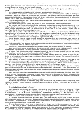 As Cartas Paulinas 91
frutífero, permanecer na carne é necessário por vossa causa”. Ë sempre esse o seu testemunho de abnegação
apostólica: renunciar por amor ao Cristo e à sua vontade.
Em troca do seu sacrifício ele só pede que todos lutem pelos ensinos do Evangelho, pela prática do amor e
pela fé.
Convoca todos à perseverança no amor fraternal e à unidade na humildade (cap. 2).
Paulo afirma aos Filipenses que se mantém com harmonia e paz graças ao “conforto que há em Cristo (pela
sustentação, orientação, bálsamo e esperança); pela consolação que ele encontra no amor de todos e por todos;
pela sua comunhão com a Espiritualidade Maior e pela ternura e compaixão que recebe agradecido de todos, onde
se torna uma só alma, um só pensamento, no mesmo amor.
Nota-se nesta passagem, que a energia dinâmica de Paulo perde a força biológica e ganha na força espiritual
da humildade e da fraternidade.
Paulo está velho, cansado, sofrido, mas a cada dia, mais forte em Cristo, pelo Evangelho redentor.
Ele estimula seus fiéis ao exemplo de Jesus, que tendo a condição divina, isto é, os dons sublimes do verbo
de Deus (Jo., 1)não se considerava igual a Deus, antes despojou sus glória junto ao Pai, assumindo a condição de
servo, tomando a semelhança humana (ver a transfiguração de Jesus, Lc., 9:28), quer dizer em “homem como os
outros”, partilhando das condições do estágio hominal.
Com todo seu poder e autoridade moral, Jesus se humilhou e se submeteu, obedientemente, até o fim de sua
tarefa planetária, comprovando aos homens comuns que, à tempestade da luta, segue a bonança da espiritualiza-
ção. Por isso Deus o exaltou na ressurreição que é dada pelo Pai e o agraciou com o divino título (ou nome) inefá-
vel que se exprime no “Senhor” acima das categorias angélicas. (Hb., 1:4)
Seguir a Jesus, continua Paulo, é operar a redenção pela abnegação sem reclamações, para, “mesmo no
meio de uma geração má e pervertida”, se tornar puro, filho de Deus, luz no mundo, mensageiro da palavra da vida.
(2:16)
A partir do cap.3, Paulo faz advertências aos Filipenses, retomando outro assunto, o que levou a muitos estu-
diosos interpretarem como um bilhete independente.
Seu primeiro cuidado é com os falsos doutores da lei, que até hoje, proliferaram entre os incautos.
Líderes religiosos, quando falidos obreiros da vida eterna, são maus operários, cegos conduzindo cegos, tú-
mulos caiados que se apegam a rituais que encobrem suas reais intenções (em quaisquer religiões).
O próprio Paulo relembra sua origem e passado judaico (de hebreu, filho de hebreus, diferente dos gregos)
(3:5), reconhecendo-se irrepreensível e sincero adepto da Lei de Moisés.
Mas desde que considerou Jesus como Mestre dos Mestres, ele tudo perdeu para ganhar a Cristo, não pela
justiça da lei, mas pela justiça superior que vem de deus (Seu atributo), justiça essa que ele, Paulo, apoiava na fé (a
justiça com misericórdia).
Paulo escreve da esperança de sua ressurreição como Espírito Puro em Cristo; enfatiza a humildade de não
se reconhecer pronto para a redenção e afirma sua perseverança consciente na evolução do espírito. (3:12)
E ensina como caminhar: esquecendo-se do passado e avançando para o futuro, para a meta que vem de
Deus, por Cristo Jesus (o caminho da verdade), com a confiança e raciocínio (a fé pala razão).
Paulo exorta à alegria no Senhor, através do cumprimento dos deveres cristãos. Ensina que não há motivo
para inquietação no espírito bom, mas todas as necessidades podem ser apresentadas a Deus, pela oração e pela
súplica, em ação de graças. A paz de Deus, que excede toda a compreensão humana guardará o coração e pensa-
mentos de seus filhos.
Para finalizar, o missivista aconselha seus irmãos a se ocuparem de tudo que é nobre, verdadeiro, justo, puro,
amável, honroso, virtuoso ou que mereça louvor, isto é, recomenda uma conduta ideal de vida, em todos os tempos,
mesmo para a filosofia grega na época, mas recomenda-o sob a prática evangélica, isto é, mais do que pelo dever,
seja o homem bom e justo pelo amor.
No final faz seus agradecimentos pelos seus enviados.
Ao explicar que sabe viver os momentos maus como os bons, pois tudo pode n’Aquele que o fortalece. Paulo
valoriza os cuidados e o carinho de seus irmãos da fé, pois comprovam a caridade e fraternidade que participam da
aflição alheia.
Primeira Epístola de Paulo a Timóteo
Paulo escreveu três epístolas denominadas Pastorais, pois são dirigidas aos pastores de almas das Comuni-
dades religiosas numa orientação direta e íntima sobre regras e observâncias dessas comunidades. São duas cartas
a Timóteo e uma a Tito. No período da primeira epístola, Timóteo estava em Éfeso (1:3). Tem por objetivo fixar as
diretrizes para a organização e direção das comunidades; sobre o comportamento ético (como sempre).
Após a saudação, Paulo vai direto aos assuntos de sua preocupação:
1) Lembra a Timóteo a razão de sua permanência em Éfeso que era advertir alguns a não modificar a doutrina
(O Evangelho) ensinada; não ficarem em discussões intermináveis (especulações judaicas relativas à genealogia
dos Patriarcas e heróis do Antigo Testamento),coisas que não realizam os desígnios de Deus sobre os homens, mas
que deveriam cultivar a caridade, a consciência sadia e a fé.
O abuso da palavra deve ser evitado, principalmente entre os que não entendem o que dizem nem o que afir-
mam (1:7). Em todos os tempos, “pretensiosas autoridades nos pareceres gratuitos, espalham a perturbação geral,
adiam realizações edificantes, destroem grande parte dos germes do bem, envenenam fontes de generosidade e
fé...” (Vinha de Luz, lição 15, Emmanuel). “O fim do mandamento é a caridade de um coração puro.”(1:4)
 