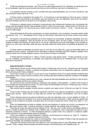 Curso de Aprendizes do Evengelho92
2) Não há combate à lei mosaica, “que é boa se for usada legitimamente”(1:8), entretanto, lei existe para corri-
gir as iniquidades, logo não é para os justos; ela indica os bons caminhos, mas não é a redenção em si.
3) O apóstolo convida Timóteo ao bom combate das suas responsabilidades com fé e boa consciência, pois
sem princípios morais não há fé (1:18).
4) Paulo mostra a importância da oração (2:1). Aí encontra-se a recomendação do cultivo da prece, inclusive
por todos os homens governantes e autoridades, para que possam ter paz com dignidade, única forma do conheci-
mento da verdade, pois há um só Deus e um só mediador, Jesus Cristo.
5) Discorreu o apóstolo sobre os deveres e comportamento das mulheres dos mentores das comunidades reli-
giosas, pois elas saberão também fazer profissão de servir a Deus com boas obras. Mostra ainda um Paulo de Tar-
so radical quando afirma: “Eu não permito que a mulher ensine ou domine o homem”. - (2:12)... “mas ela será redi-
mida na maternidade”.
Estas afirmações de Paulo são consideradas, por alguns estudiosos, como acréscimo, mas elas também estão
inscritas em I Cor., 11:3. De qualquer forma a frase “eu não permito” não parece ser de Paulo, sempre muito educa-
do.
No capítulo 3, ele aborda as qualidades de um bom dirigente da comunidade, ensejando sobriedade, bom sen-
so, competência e indulgência. Deve ser pacífico, ter uma só esposa, enfim, ser bom e digno. Continua com a ori-
entação a respeito das pessoas em geral (cap.5), às viúvas, prescrevendo que toda fraternidade e boa vontade co-
meça no lar, pois quem não sabe cuidar dos seus, não pode cuidar dos outros (como na parábola do Mordomo Infi-
el).
6) Paulo reafirma a liberdade do espírito (cap. 6), pois até os que estão sob o jugo da escravidão devem se
considerar livres em espírito. Ensinando como reconhecer o legítimo orientador espiritual, destaca a piedade como
primeira virtude de um ancião religioso, porque a raiz de todos os males é a ambição.
7) Paulo estimula Timóteo (6:11): “Mas tu, homem de Deus, foge destas coisas”. Finaliza exortando-o à justi-
ça, a fé, à piedade, à perseverança, à mansidão, como legítimas conquistas de um verdadeiro líder. É o bom com-
bate para a vida eterna.
Segunda Epístola a Timóteo
Paulo está em Roma, no seu cativeiro final e pede a Timóteo que vá ter com ele. Temendo que não houvesse
tempo para a chegada de Timóteo, o apóstolo dos gentios escreve-lhe como um testamento espiritual, conforme
afirma Emmanuel em “Paulo e Estêvão”.
Por ter tido Timóteo uma mãe e uma avó de fé e boa consciência cristã (1:5) e pelas bênçãos recebidas para
suas tarefas, Paulo o exorta a reavivar sempre o dom de Deus pelo aprimoramento espiritual na prática e divulgação
do Evangelho.
Geralmente o homem acomoda-se com a paz, esquece-se das lutas passadas para alcançá-la e não se previ-
ne contra os impulsos primitivos que podem ressurgir.
No caminho do bem encontra tropeços e tentações reais ligadas a esse passado. A própria vida humana é
uma condição de influenciações primitivas. Foi esta a razão da admoestação de Paulo a Timóteo para que vivificas-
se sempre o “dom de Deus” no seu coração.
Não importa fugir do passado, importa renovar o espírito com saber e amor. (Vinha de Luz, lição 30 - Emma-
nuel)
Paulo convida Timóteo para seu herdeiro espiritual e transmitir suas palavras evangélicas a outros que sejam
idôneos para ensinar. Quem ensina ou dirige algo tem sempre que preparar continuadores, como fez o próprio
Cristo.
O bom discípulo assume sua parte de sofrimento na vida com dignidade, como um bom soldado do Cristo. O
soldado não se envolve em questões civis, só deve satisfações aos seus superiores; o atleta (ainda que ganhe) não
recebe a coroa se desonrar as regras; o lavrador deve ser o primeiro a gozar dos frutos. (Fonte Viva, lição 31 - Em-
manuel)
Enfim há trabalhadores de todas as classes, até dos que fiscalizam no serviço do vizinho e se esquecem do
seu. Mas quem semeia, colhe. O mesmo acontece no campo espiritual: sem esforço nada se consegue.
Paulo fala do perigo dos falsos doutores religioso (2:14). Diz que o bom cristão evita as discussões estéreis e
estima a retidão da palavra da verdade; evita o falatório vão e inconsistente, pois a associação de palavras e pen-
samentos condenam o homem. O verbo desregrado estimula a queda moral; cria a calúnia e o mexerico maledi-
cente; é leviano e causa perturbações graves ao devedor.
“Deus criou a palavra, o homem engendrou o falatório”, diz Emmanuel em Vinha de Luz, lição 73. O palavre-
ado vão também é vicioso, um verdadeiro desvario da mente.
Quem segue Jesus não pode ser injusto ou inconseqüente. Paulo aconselha Timóteo a fugir das paixões trai-
çoeiras da mocidade, das questões insensatas e não educativas.
Todo servo de Jesus é manso como seu Senhor e com suavidade ensina e ama (Pão Nosso, lição 98 - Em-
manuel). Paulo, a seguir, fala dos perigos dos últimos tempos, da perseverança e do Evangelho (cap. 3).
 