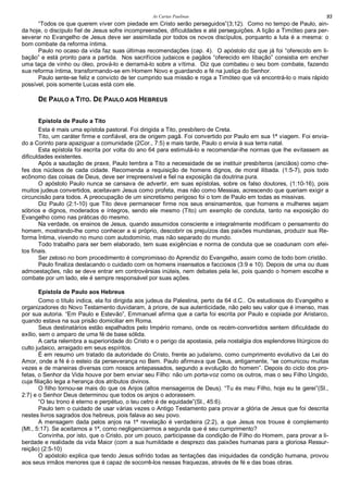 As Cartas Paulinas 93
“Todos os que querem viver com piedade em Cristo serão perseguidos”(3;12). Como no tempo de Paulo, ain-
da hoje, o discípulo fiel de Jesus sofre incompreensões, dificuldades e até perseguições. A lição a Timóteo para per-
severar no Evangelho de Jesus deve ser assimilada por todos os novos discípulos, porquanto a luta é a mesma: o
bom combate da reforma íntima.
Paulo no ocaso da vida faz suas últimas recomendações (cap. 4). O apóstolo diz que já foi “oferecido em li-
bação” e está pronto para a partida. Nos sacrifícios judaicos e pagãos “oferecido em libação” consistia em encher
uma taça de vinho ou óleo, prová-lo e derramá-lo sobre a vítima. Diz que combateu o seu bom combate, fazendo
sua reforma íntima, transformando-se em Homem Novo e guardando a fé na justiça do Senhor.
Paulo sente-se feliz e convicto de ter cumprido sua missão e roga a Timóteo que vá encontrá-lo o mais rápido
possível, pois somente Lucas está com ele.
DE PAULO A TITO. DE PAULO AOS HEBREUS
Epístola de Paulo a Tito
Esta é mais uma epístola pastoral. Foi dirigida a Tito, presbítero de Creta.
Tito, um caráter firme e confiável, era de origem pagã. Foi convertido por Paulo em sua 1ª viagem. Foi envia-
do a Corinto para apaziguar a comunidade (2Cor., 7:5) e mais tarde, Paulo o envia à sua terra natal.
Esta epístola foi escrita por volta do ano 64 para estimulá-lo e recomendar-lhe normas que lhe evitassem as
dificuldades existentes.
Após a saudação de praxe, Paulo lembra a Tito a necessidade de se instituir presbíteros (anciãos) como che-
fes dos núcleos de cada cidade. Recomenda a requisição de homens dignos, de moral ilibada. (1:5-7), pois todo
ecônomo das coisas de Deus, deve ser irrepreensível e fiel na exposição da doutrina pura.
O apóstolo Paulo nunca se cansava de advertir, em suas epístolas, sobre os falso doutores, (1:10-16), pois
muitos judeus convertidos, aceitavam Jesus como profeta, mas não como Messias, acrescendo que queriam exigir a
circuncisão para todos. A preocupação de um sincretismo perigoso foi o tom de Paulo em todas as missivas.
Diz Paulo (2:1-10) que Tito deve permanecer firme nos seus ensinamentos, que homens e mulheres sejam
sóbrios e dignos, moderados e íntegros, sendo ele mesmo (Tito) um exemplo de conduta, tanto na exposição do
Evangelho como nas práticas do mesmo.
Na verdade, os ensinos de Jesus, quando assumidos consciente e integralmente modificam o pensamento do
homem, mostrando-lhe como conhecer a si próprio, descobrir os prejuízos das paixões mundanas, produzir sua Re-
forma Íntima, vivendo no muno com autodomínio, mas não separado do mundo.
Todo trabalho para ser bem elaborado, tem suas exigências e norma de conduta que se coadunam com efei-
tos finais.
Ser zeloso no bom procedimento é compromisso do Aprendiz do Evangelho, assim como de todo bom cristão.
Paulo finaliza destacando o cuidado com os homens insensatos e facciosos (3:9 e 10). Depois de uma ou duas
admoestações, não se deve entrar em controvérsias inúteis, nem debates pela lei, pois quando o homem escolhe e
combate por um lado, ele é sempre responsável por suas ações.
Epístola de Paulo aos Hebreus
Como o título indica, ela foi dirigida aos judeus da Palestina, perto da 64 d.C.. Os estudiosos do Evangelho e
organizadores do Novo Testamento duvidaram, à priore, de sua autenticidade, não pelo seu valor que é imenso, mas
por sua autoria. “Em Paulo e Estevão”, Emmanuel afirma que a carta foi escrita por Paulo e copiada por Aristarco,
quando estava na sua prisão domiciliar em Roma.
Seus destinatários estão espalhados pelo Império romano, onde os recém-convertidos sentem dificuldade do
exílio, sem o amparo de uma fé de base sólida.
A carta relembra a superioridade do Cristo e o perigo da apostasia, pela nostalgia dos esplendores litúrgicos do
culto judaico, arraigado em seus espíritos.
É em resumo um tratado da autoridade do Cristo, frente ao judaísmo, como cumprimento evolutivo da Lei do
Amor, onde a fé é o esteio da perseverança no Bem. Paulo afirmava que Deus, antigamente, “se comunicou muitas
vezes e de maneiras diversas com nossos antepassados, segundo a evolução do homem”. Depois do ciclo dos pro-
fetas, o Senhor da Vida houve por bem enviar seu Filho: não um porta-voz como os outros, mas o seu Filho Ungido,
cuja filiação lega a herança dos atributos divinos.
O filho tornou-se mais do que os Anjos (altos mensageiros de Deus). “Tu és meu Filho, hoje eu te gerei”(Sl.,
2:7) e o Senhor Deus determinou que todos os anjos o adorassem.
“O teu trono é eterno e perpétuo, o teu cetro é de equidade”(Sl., 45:6).
Paulo tem o cuidado de usar várias vezes o Antigo Testamento para provar a glória de Jesus que foi descrita
nestes livros sagrados dos hebreus, pois falava ao seu povo.
A mensagem dada pelos anjos na 1ª revelação é verdadeira (2:2), a que Jesus nos trouxe é complemento
(Mt., 5:17). Se aceitamos a 1ª, como negligenciarmos a segunda que é seu cumprimento?
Convinha, por isto, que o Cristo, por um pouco, participasse da condição de Filho do Homem, para provar a li-
berdade e realidade da vida Maior (com a sua humildade e desprezo das paixões humanas para a gloriosa Ressur-
reição) (2:5-10)
O apóstolo explica que tendo Jesus sofrido todas as tentações das iniquidades da condição humana, provou
aos seus irmãos menores que é capaz de socorrê-los nessas fraquezas, através de fé e das boas obras.
 