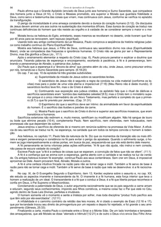 Curso de Aprendizes do Evengelho94
Paulo afirma que o Grande Apóstolo (enviado de Deus junto aos homens) e Sumo Sacerdote, que compadece
dos homens junto a Deus (4:14), o Cristo e Messias prometido, era superior a Moisés que guardara fidelidade a
Deus, como servo e testemunha das coisas que viriam, mas continuava com Jesus, conforme se verifica no episódio
da transfiguração.
O perigo da incredulidade é uma ameaça constante devido a dureza do coração humano (3:12). Os discípulos
de Jesus devem animar uns aos outros na sustentação dos momentos difíceis. Essa dureza de coração se traduz nas
contínuas deficiências do homem que não resiste ao orgulho e à vaidade de se considerar sempre o maior e o me-
lhor.
Moisés levou os hebreus do Egito, entretanto, esses mesmos se revoltaram no deserto, onde tiveram que ficar
por 40 anos para se renovarem, sem repouso (espiritual).
Usando todo seu antigo conhecimento da Lei Mosaica, Paulo comprova a seqüência da história religiosa judai-
ca como trabalho contínuo do Plano Espiritual Maior.
Mostra aos hebreus que Jesus, o Filho de Deus, continuava seu sacerdócio divino nos céus (Espiritualidade
Maior), onde se compadecia das fraquezas e ignorância humanas. O Cristo não se gloria por ser o Representante
Divino, mas Ele glorifica a Deus (Jo., 17:1)
Após o ensinamento elementar a respeito do Cristo (cap. 6), Paulo procura penetrar e explicar a doutrina que
anunciara. Tecendo palavras de esperança e encorajamento, exortando à paciência, à fé e à perseverança, lem-
brando a perseverança de Abraão, o patriarca dos Judeus.
Diz Paulo que a esperança é a “âncora da alma” que penetra além do véu, onde Jesus, como precursor entrou
por nós, tornando-se o Sumo Sacerdote para sempre. (6:18-20)
Do cap. 7 ao cap. 10 da epístola há três grandes subdivisões:
a) Superioridade da missão de Jesus sobre os sacerdotes levitas.
O sacerdócio de Jesus não é segundo a regra da conduta na vida material (conforme os le-
vitas) mas para o poder de uma vida eterna e imperecível (7:16) (Meu Reino não é deste mundo). O
sacerdócio levítico teve fim, mas o de Cristo é eterno.
b) Continuando sua exposição aos judeus cristãos, os apóstolo fala que o ritual de dádivas e
sacrifícios sacerdotais eram “sombra das realidades celestes”(8:5); mas o Cristo tem o ministério supe-
rior porque é o único intermediário de um Novo Testamento, mas perfeito e completo do que o primei-
ro (8:7) o que foi previsto por Jeremias. (Cap. 31:31)
O Espiritismo diz que o sacrifício deve ser íntimo: da animalidade em favor da espiritualidade
do homem. É o sacrifício das ilusões e paixões da carne.
c) Mostra Paulo que o sacrifício de Cristo é divino e superior aos sacrifícios mosaicos, que eram
transitórios e humanos.
Sacrifícios exteriores não redimem e, muito menos, santificam ou modificam alguém. Não há sangue de touro
ou bode que elimine pecado (10:4), complementa Paulo. Nem sacrifício, nem oferendas, nem holocaustos, nem
promessas vãs que dependam de outrem.
Jesus ensinou o sacrifício da oferenda de si mesmo em renúncia sublime na promessa da Vida Maior. A eficá-
cia do seu sacrifício se traduz na fé, na esperança, na caridade que em todos os tempos convida o homem à reden-
ção.
Aos hebreus, no capítulo 11, Paulo fala da natureza da fé. Diz que os momentos da transição são os mais difí-
ceis e exigem perseverança e constância na fé para evitar o perigo da apostasia. Quando o sofrimento surge, o ho-
mem se joga intempestivamente a várias portas, em busca da paz, esquecendo-se que ela está dentro dele mesmo.
A fé perseverante se torna vitoriosa pelas ações edificantes. “A fé que não ajuda, não instrui e nem consola,
não passa de escura vaidade do coração”.
Escreve Paulo que “a fé é a certeza de coisas que se esperam, a convicção de fatos que não se vêem”. (11:1)
A fé é a confiança que se anima com a esperança, ganha alento com a caridade e se realiza na luz da verda-
de. Os antigos hebreus tiveram fé exemplar, continua Paulo aos seus conterrâneos. Sem crer em Deus, é impossível
aproximar-se Dele. Assim provaram Noé, Abraão, Moisés e outros.
A fé é uma certeza intuitiva fincada na razão para não se tornar cega e inútil. Também a fé serve de base à
razão para não se tornar cega e inútil. Também a fé serve de base à razão que nela se desenvolve: é a fé raciocina-
da.
No cap. XI, de O Evangelho Segundo o Espiritismo, item 13, Kardec explana sobre o assunto e, no cap. XX,
ele estuda os aspectos imanente e transcendente da fé. O imanente é a fé humana, esta força interior que leva o
homem a realização de um ideal. O transcendente é a fé que o conduz a Deus; é a fé que liberta porque reconhece e
confia em Deus, o Pai Supremo e Misericordioso.
Conclamando a paternidade de Deus, o autor argumenta racionalmente que se os pais segundo a carne amam
e educam, segundo seus conhecimentos, impondo aos filhos corretivos, a mesma coisa faz o Pai que está no Céu,
agindo dentro de Suas Leis Divinas, perfeitas e imutáveis.
O homem somente vê o momento e sente a tristeza por sofrer, mas toda disciplina “produz fruto pacífico aos
que têm sido por ela exercitados”. (12:11)
A infidelidade é o caminho contrário da retidão das leis morais, Aí é citado o exemplo de Esaú (12:16 e 17),
que por leviandade trocou seu direito de primogenitura por um repasto e depois foi rejeitado, e foi grande o seu arre-
pendimento (Gênesis, 25:33).
Finalizando a carta, mostra Paulo o contraste entre o Sinai e o Monte Sião. De um lado trombetas e tempesta-
des ameaçadoras, que até Moisés se disse “aterrado e trêmulo”(12:21) e de outro o Deus vivo envia Seu Filho Ama-
 