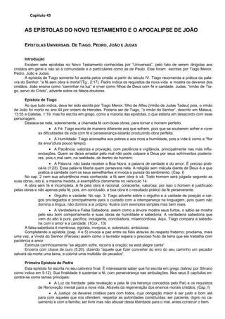 Capítulo 43
AS EPÍSTOLAS DO NOVO TESTAMENTO E O APOCALIPSE DE JOÃO
EPÍSTOLAS UNIVERSAIS. DE TIAGO, PEDRO, JOÃO E JUDAS
Introdução
Existem sete epístolas no Novo Testamento conhecidas por “Universais”, pelo fato de serem dirigidas aos
cristãos em geral e não só à comunidade e a particulares como as de Paulo. Elas foram escritas por Tiago Menor,
Pedro, João e Judas.
A epístola de Tiago somente foi aceita pelos cristão a partir do século IV. Tiago recomenda a prática da pala-
vra do Senhor: “a fé sem obra é morta”(Tg., 2:17). Pedro indica os requisitos da nova vida e mostra os deveres dos
cristãos. João ensina como “caminhar na luz” e viver como filhos de Deus com fé e caridade. Judas, “irmão de Tia-
go, servo do Cristo”, adverte sobre os falsos doutores.
Epístola de Tiago
Ao que tudo indica, deve ter sido escrita por Tiago Menor, filho de Alfeu (irmão de Judas Tadeu) pois, o irmão
de João foi morto no ano 44 por ordem de Herodes. Poderia ser de Tiago, “o irmão do Senhor”, descrito em Mateus,
13:55 e Gálatas, 1:19, mas foi escrita em grego, como a maioria das epístolas, o que estaria em desacordo com esse
personagem.
Destaca-se nela, solenemente, a chamada fé com boas obras, para tornar o homem perfeito.
• A Fé: Tiago exorta de maneira diferente aos que sofrem, pois que se souberem sofrer e viver
as dificuldades da vida com fé e perseverança estarão produzindo obra perfeita.
• A Humildade: Tiago aconselha aos pobres e aos ricos a humildade, pois a vida é como a “flor
da erva”(dura pouco tempo).
• A Paciência: valoriza a provação, com paciência e vigilância, principalmente nas más influ-
enciações. Quem se deixa arrastar pelo mal não pode culpara a Deus por seus sofrimentos posterio-
res, pois o mal vem, na realidade, de dentro do homem;
• A Palavra: não basta receber a Boa Nova, a palavra de verdade e do amor. É preciso prati-
cá-la (1:23). Essa palavra liberta quem persevera nela. A religião sem mácula diante de Deus é a que
pratica a caridade com os seus semelhantes e invoca a pureza do sentimento. (Cap. I)
No cap. 2 vem sua advertência mais conhecida: a fé sem obra é vã. Todo homem será julgada segundo as
suas obras, isto é, a mesma medida, e exemplifica claramente no versículo 14.
A obra sem fé é incompleta. A fé pela obra é racional, consciente, valorosa; por isso o homem é justificado
pelas obras e não apenas pela fé, pois, em conclusão, a boa obra é o resultado prático da fé perseverante.
• Orgulho e vaidade: No cap. 3, Tiago adverte sobre o orgulho e a vaidade de posição e car-
gos privilegiados e principalmente para o cuidado com a intemperança na linguagem, pois quem não
domina a língua, não domina a si próprio. Ilustra com exemplos simples mas bem reais.
• A Verdadeira e Falsa Sabedoria: assim como a árvore mostra seus furtos, o sábio se mostra
pelo seu bom comportamento e suas obras de humildade e sabedoria. A verdadeira sabedoria que
vem do alto é pura, pacífica, indulgente, conciliadora, misericordiosa. Aqui, Tiago compara a sabedo-
ria com o amor e a caridade. (1Cor., 13)
A falsa sabedoria é mentirosa, egoísta, invejosa, e, sobretudo, ambiciosa.
Completando a epístola ()cap. 4 e 5) invoca a paz entre os fiéis através do respeito fraterno; proclama, mais
uma vez, a Vinda do Senhor (Parúsia) assim como o lavrador espera o precioso fruto da terra que ele trabalha com
paciência e amor.
Estimula carinhosamente “se alguém sofre, recorra à oração; se está alegre cante”.
Encerra com chave de ouro (5:20), dizendo “aquele que fizer converter do erro do seu caminho um pecador
salvará da morte uma lama, e cobrirá uma multidão de pecados”.
Primeira Epístola de Pedro
Esta epístola foi escrita no seu cativeiro final. É interessante saber que foi escrita em grego (talvez por Silvano
como indica em 5:12). Sua finalidade é sustentar a fé, com perseverança nas atribulações. Nos seus 5 capítulos en-
contra-se como temas principais:
• A Luz da Verdade: pela revelação e pela fé (na herança concedida pelo Pai) e os requisitos
de Renovação mental para a nova vida. Através da regeneração dos ensinos morais cristãos. (Cap. I)
• A Justiça: os deveres cristãos para com todos, cuja obrigação maior é ser justo e bom até
para com aqueles que nos ofendem; respeitar as autoridades constituídas; ser paciente, digno no ca-
samento e com a família; ser livre mas não abusar desta liberdade para o mal, antes construir o bem.
 
