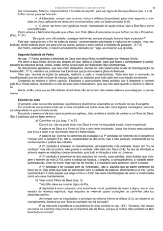 As Epístolas do Novo Testamento e o Apocalipse de João 97
Ser compassivo, fraterno, misericordioso e humilde de espírito, para ser digno da Herança Divina (cap. 2 e 3)
Enfim, honrar para ser honrado.
• A Liberdade: romper com os erros, vícios e defeitos (iniquidades) para viver segundo a von-
tade de Deus, aplicando-se tanto para os encarnados como os desencarnados (4:6)
• O Amor: ser bom com vigilância moral, necessidade de ajuda mútua, usar a Boa Nova como
exemplificação.
Pedro aclama a felicidade daquele que sofreu com Cisto (Bem Aventurados os que Sofrem) e cita o Provérbio.
(Cap. 11:31)
“Se o justo com dificuldade, consegue redimir-se, em que situação ficará o ímpio e pecador?”
Fala que “está próximo o fim de todas as coisas”, recomendando sobriedade e vigilância em oração, “mas, so-
bretudo, tende ardente amor uns para com os outros, porque o amor cobrirá a multidão de pecados”. (4:7-8)
Diz Pedro, praticamente, o mesmo ensinamento colocado por Tiago, ao encerrar sua epístola.
Segunda Epístola de Pedro
No cap. 1º Pedro assinala a liberdade de Deus com seus filhos na reafirmação da Herança Divina.
Por amor a seus filhos, enviou seu Ungido em sua “glória e virtude” para que todos o conhecessem e partici-
passem da natureza divina. Indica, então, como evoluir para ser merecedor das recompensas.
No depoimento apostólico, que soa como despedida, declara ter sido testemunha ocular da transfiguração do
Mestre (Mt., 17:1); relembra as profecias das Escrituras que já anunciava a glória do Messias.
Para isso, recorda as lições do passado, reafirma o justo e misericordioso. Todo erro tem o momento de
transformação que se pode chamar de castigo, expiação ou reajuste, pois toda ação tem sua reação condizente.
Chegando ao terceiro e último capítulo. Esclarece a oportunidade desta epístola que é despertar o homem
pela fé e moral prática, exortando-o a não se levar pelo materialismo, pois que não sabe quando o Senhor o chama-
rá.
Alerta, então, para que as dificuldades doutrinárias não se tornem discussões estéreis que estagnam o pensa-
mento.
Epístola de João
O apóstolo João deixou três epístolas cuja literatura doutrinal se assemelha ao conteúdo do seu Evangelho.
Em virtude de sua primeira carta ser a mais completa (as outras duas são como ligeiras mensagens, procura-
se interpretá-la na oportunidade atual).
Buscando o essencial de sua vasta experiência sigilosa, João revalida a retidão de caráter e os filhos de Deus.
São 5 capítulos que se ligam entre si.
a) Caminhar na Luz (cap. 1º e 2º)
Deus é luz, não se pode estar com Deus e viver na iniquidade social, moral e espiritual.
A palavra de Deus é a Fonte da Vida e seu verbo encanado, Jesus nos trouxe essa palavras
que é luz e amor e se reconhece pela fé e fraternidade.
A palavra luz, ilumina os caminhos da evolução e a 1ª condição do Aprendiz do Evangelho é
“romper com o pecado”(1:8), isto é, conscientizar-se dos erros, (ser e não parecer), erradicando-os no
conhecimento e prática das virtudes.
A 2ª condição é observar os mandamentos, principalmente o da caridade. Quem diz “Eu os
conheço” mas não os pratica, não guarda a verdade, não está com Deus (2:4). As leis de afinidade e
sintonia regem as relações comportamentais, pois tudo é vibração e vida no Universo.
A 3ª condição é preservar-se dos prejuízos do mundo, suas paixões, suas ilusões que indu-
zem o homem ao mal (2:15), como a cobiça da riqueza, o orgulho, a concupiscência, a vaidade dese-
quilibrada etc. Viver no muno, mas não ser do mundo, é o equilíbrio para aprender, servir e evoluir.
A 4ª condição é ter cuidado com os “Anticristos”, isto é, aqueles que se dizem pertencer ao
meio da fé, mas antes que tudo se enfurecem com a verdade da palavra, distorcendo-a (2:18). Como
reconhecê-lo? É todo aquele que nega o Pai e o Filho nas suas manifestações de amor e misericórdia
como nos seus mandamentos.
b) Viver como Filhos de Deus (cap. 3)
Todo filho deve se mostrar digno do Pai.
A dignidade é uma conquista, uma autoridade moral, qualidade de quem é digno, isto é, me-
recedor da nobreza espiritual, logo requisita as mesmas quatro condições do caminhar pela luz
(descritas acima).
Ao romper com as iniquidades, o princípio da reforma íntima se efetua (3:3); ao observar os
mandamentos, destaca-se que “fora da caridade não há salvação”.
É de relevante importância a advertência de João contida no cap. (4:1): “Amados, não creiais
em todos os Espíritos mas provai se os Espíritos são de Deus, porque já muitos falso profetas se têm
levantado no mundo”.
 