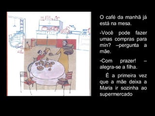 O café da manhã já está na mesa. -Você pode fazer umas compras para min? –pergunta a mãe. Com prazer! – alegra-se a filha. É a primeira vez que a mãe deixa a Maria ir sozinha ao supermercado . 