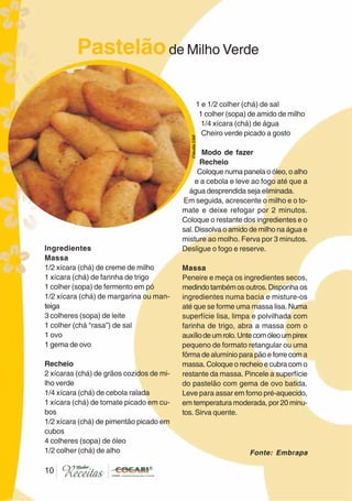 1010
Ingredientes
Massa
1/2 xícara (chá) de creme de milho
1 xícara (chá) de farinha de trigo
1 colher (sopa) de fermento em pó
1/2 xícara (chá) de margarina ou man-
teiga
3 colheres (sopa) de leite
1 colher (chá “rasa”) de sal
1 ovo
1 gema de ovo
Recheio
2 xícaras (chá) de grãos cozidos de mi-
lho verde
1/4 xícara (chá) de cebola ralada
1 xícara (chá) de tomate picado em cu-
bos
1/2 xícara (chá) de pimentão picado em
cubos
4 colheres (sopa) de óleo
1/2 colher (chá) de alho
1 e 1/2 colher (chá) de sal
1 colher (sopa) de amido de milho
1/4 xícara (chá) de água
Cheiro verde picado a gosto
Modo de fazer
Recheio
Coloque numa panela o óleo, o alho
e a cebola e leve ao fogo até que a
água desprendida seja eliminada.
Em seguida, acrescente o milho e o to-
mate e deixe refogar por 2 minutos.
Coloque o restante dos ingredientes e o
sal. Dissolva o amido de milho na água e
misture ao molho. Ferva por 3 minutos.
Desligue o fogo e reserve.
Massa
Peneire e meça os ingredientes secos,
medindotambémosoutros. Disponha os
ingredientes numa bacia e misture-os
até que se forme uma massa lisa. Numa
superfície lisa, limpa e polvilhada com
farinha de trigo, abra a massa com o
auxíliodeumrolo.Untecomóleoumpirex
pequeno de formato retangular ou uma
fôrma de alumínio para pão e forre com a
massa. Coloque o recheio e cubra com o
restante da massa. Pincele a superfície
do pastelão com gema de ovo batida.
Leve para assar em forno pré-aquecido,
em temperatura moderada, por 20 minu-
tos. Sirva quente.
Pastelãode Milho Verde
CláudiaC&E
Fonte: Embrapa
 