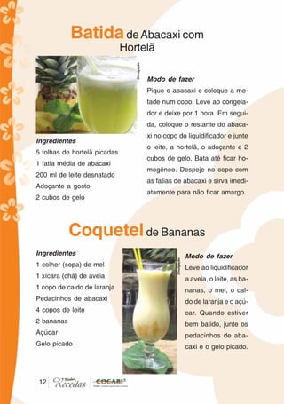 12
BatidadeAbacaxi com
Hortelã
Ingredientes
5 folhas de hortelã picadas
1 fatia média de abacaxi
200 ml de leite desnatado
Adoçante a gosto
2 cubos de gelo
Modo de fazer
Pique o abacaxi e coloque a me-
tade num copo. Leve ao congela-
dor e deixe por 1 hora. Em segui-
da, coloque o restante do abaca-
xi no copo do liquidificador e junte
o leite, a hortelã, o adoçante e 2
cubos de gelo. Bata até ficar ho-
mogêneo. Despeje no copo com
as fatias de abacaxi e sirva imedi-
atamente para não ficar amargo.
Coquetelde Bananas
Ingredientes
1 colher (sopa) de mel
1 xícara (chá) de aveia
1 copo de caldo de laranja
Pedacinhos de abacaxi
4 copos de leite
2 bananas
Açúcar
Gelo picado
Modo de fazer
Leve ao liquidificador
a aveia, o leite, as ba-
nanas, o mel, o cal-
do de laranja e o açú-
car. Quando estiver
bem batido, junte os
pedacinhos de aba-
caxi e o gelo picado.
12
Divulgação
Divulgação
 