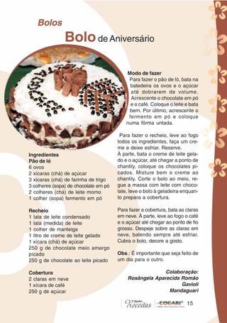 1515
Ingredientes
Pão de ló
6 ovos
2 xícaras (chá) de açúcar
3 xícaras (chá) de farinha de trigo
3 colheres (sopa) de chocolate em pó
2 colheres (chá) de leite morno
1 colher (sopa) fermento em pó
Recheio
1 lata de leite condensado
1 lata (medida) de leite
1 colher de manteiga
1 litro de creme de leite gelado
1 xícara (chá) de açúcar
250 g de chocolate meio amargo
picado
250 g de chocolate ao leite picado
Cobertura
2 claras em neve
1 xícara de café
250 g de açúcar
Modo de fazer
Para fazer o pão de ló, bata na
batedeira os ovos e o açúcar
até dobrarem de volume.
Acrescente o chocolate em pó
e o café. Coloque o leite e bata
bem. Por último, acrescente o
fermento em pó e coloque
numa fôrma untada.
Para fazer o recheio, leve ao fogo
todos os ingredientes, faça um cre-
me e deixe esfriar. Reserve.
À parte, bata o creme de leite gela-
do e o açúcar, até chegar a ponto de
chantily, coloque os chocolates pi-
cados. Misture bem o creme ao
chantily. Corte o bolo ao meio, re-
gue a massa com leite com choco-
late, leve o bolo à geladeira enquan-
to prepara a cobertura.
Para fazer a cobertura, bata as claras
em neve. À parte, leve ao fogo o café
e o açúcar até chegar ao ponto de fio
grosso. Despeje sobre as claras em
neve, batendo sempre até esfriar.
Cubra o bolo, decore a gosto.
Obs.: É importante que seja feito de
um dia para o outro.
Colaboração:
Rosângela Aparecida Romão
Gavioli
Mandaguari
Bolode Aniversário
Bolos
CláudiaC&E
 