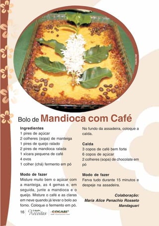 1616
Bolo de Mandioca com Café
Ingredientes
1 pires de açúcar
2 colheres (sopa) de manteiga
1 pires de queijo ralado
2 pires de mandioca ralada
1 xícara pequena de café
4 ovos
1 colher (chá) fermento em pó
Modo de fazer
Misture muito bem o açúcar com
a manteiga, as 4 gemas e, em
seguida, junte a mandioca e o
queijo. Misture o café e as claras
em neve quando já levar o bolo ao
forno. Coloque o fermento em pó.
No fundo da assadeira, coloque a
calda.
Calda
3 copos de café bem forte
6 copos de açúcar
2 colheres (sopa) de chocolate em
pó
Modo de fazer
Ferva tudo durante 15 minutos e
despeje na assadeira.
Colaboração:
Maria Alice Penachio Rosseto
Mandaguari
CláudiaC&E
 