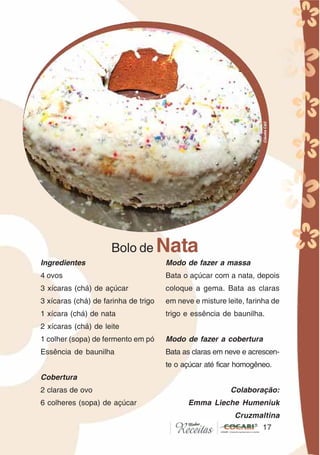 1717
Ingredientes
4 ovos
3 xícaras (chá) de açúcar
3 xícaras (chá) de farinha de trigo
1 xícara (chá) de nata
2 xícaras (chá) de leite
1 colher (sopa) de fermento em pó
Essência de baunilha
Cobertura
2 claras de ovo
6 colheres (sopa) de açúcar
Bolo de Nata
Modo de fazer a massa
Bata o açúcar com a nata, depois
coloque a gema. Bata as claras
em neve e misture leite, farinha de
trigo e essência de baunilha.
Modo de fazer a cobertura
Bata as claras em neve e acrescen-
te o açúcar até ficar homogêneo.
Colaboração:
Emma Lieche Humeniuk
Cruzmaltina
CláudiaC&E
 