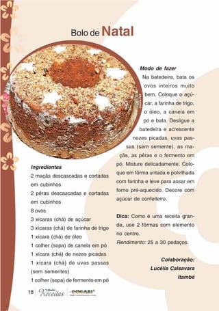 1818
Ingredientes
2 maçãs descascadas e cortadas
em cubinhos
2 pêras descascadas e cortadas
em cubinhos
8 ovos
3 xícaras (chá) de açúcar
3 xícaras (chá) de farinha de trigo
1 xícara (chá) de óleo
1 colher (sopa) de canela em pó
1 xícara (chá) de nozes picadas
1 xícara (chá) de uvas passas
(sem sementes)
1 colher (sopa) de fermento em pó
Bolo de Natal
Modo de fazer
Na batedeira, bata os
ovos inteiros muito
bem. Coloque o açú-
car, a farinha de trigo,
o óleo, a canela em
pó e bata. Desligue a
batedeira e acrescente
nozes picadas, uvas pas-
sas (sem semente), as ma-
çãs, as pêras e o fermento em
pó. Misture delicadamente. Colo-
que em fôrma untada e polvilhada
com farinha e leve para assar em
forno pré-aquecido. Decore com
açúcar de confeiteiro.
Dica: Como é uma receita gran-
de, use 2 fôrmas com elemento
no centro.
Rendimento: 25 a 30 pedaços.
Colaboração:
Lucélia Calsavara
Itambé
CláudiaC&E
 