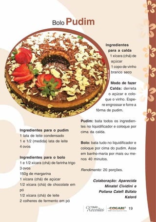 1919
Ingredientes para o pudim
1 lata de leite condensado
1 e 1/2 (medida) lata de leite
4 ovos
Ingredientes para o bolo
1 e 1/2 xícara (chá) de farinha trigo
3 ovos
150g de margarina
1 xícara (chá) de açúcar
1/2 xícara (chá) de chocolate em
pó
1/2 xícara (chá) de leite
2 colheres de fermento em pó
Bolo Pudim
Ingredientes
para a calda
1 xícara (chá) de
açúcar
1 copo de vinho
branco seco
Modo de fazer
Calda: derreta
o açúcar e colo-
que o vinho. Espe-
re engrossar e forre a
fôrma de pudim.
Pudim: bata todos os ingredien-
tes no liquidificador e coloque por
cima da calda.
Bolo: bata tudo no liquidificador e
coloque por cima do pudim. Asse
em banho-maria por mais ou me-
nos 40 minutos.
Rendimento: 20 porções.
Colaboração: Aparecida
Minatel Cividini e
Poliana Calefi Búfalo
Kaloré
CláudiaC&E
 