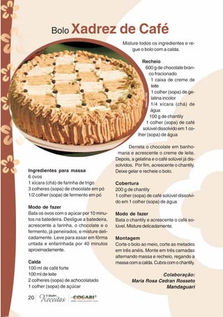 2020
Bolo Xadrez de Café
Ingredientes para massa
6 ovos
1 xícara (chá) de farinha de trigo
3 colheres (sopa) de chocolate em pó
1/2 colher (sopa) de fermento em pó
Modo de fazer
Bata os ovos com o açúcar por 10 minu-
tos na batedeira. Desligue a batedeira,
acrescente a farinha, o chocolate e o
fermento, já peneirados, e misture deli-
cadamente. Leve para assar em fôrma
untada e enfarinhada por 40 minutos
aproximadamente.
Calda
100 ml de café forte
100 ml de leite
2 colheres (sopa) de achocolatado
1 colher (sopa) de açúcar
Misture todos os ingredientes e re-
gue o bolo com a calda.
Recheio
600 g de chocolate bran-
co fracionado
1 caixa de creme de
leite
1 colher (sopa) de ge-
latina incolor
1/4 xícara (chá) de
água
100 g de chantily
1 colher (sopa) de café
solúvel dissolvido em 1 co-
lher (sopa) de água
Derreta o chocolate em banho-
maria e acrescente o creme de leite.
Depois, a gelatina e o café solúvel já dis-
solvidos. Por fim, acrescente o chantily.
Deixe gelar e recheie o bolo.
Cobertura
200 g de chantily
1 colher (sopa) de café solúvel dissolvi-
do em 1 colher (sopa) de água
Modo de fazer
Bata o chantily e acrescente o café so-
lúvel. Misture delicadamente.
Montagem
Corte o bolo ao meio, corte as metades
em três anéis. Monte em três camadas
alternando massa e recheio, regando a
massacomacalda.Cubracomochantily.
Colaboração:
Maria Rosa Cedran Rosseto
Mandaguari
CláudiaC&E
 
