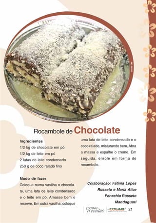 21
Ingredientes
1/2 kg de chocolate em pó
1/2 kg de leite em pó
2 latas de leite condensado
250 g de coco ralado fino
Modo de fazer
Coloque numa vasilha o chocola-
te, uma lata de leite condensado
e o leite em pó. Amasse bem e
reserve. Em outra vasilha, coloque
uma lata de leite condensado e o
coco ralado, misturando bem.Abra
a massa e espalhe o creme. Em
seguida, enrole em forma de
rocambole.
Colaboração: Fátima Lopes
Rosseto e Maria Alice
Penachio Rosseto
Mandaguari
Rocambole de Chocolate
21
CláudiaC&E
 