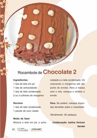 2222
Rocambole de Chocolate 2
Ingredientes
1 lata de leite em pó
1 lata de achocolatado
1 lata de leite condensado
2 ou 3 colheres de margarina
Recheio
1 lata de leite condensado
1 pacote de coco ralado
Modo de fazer
Misture o leite em pó, o acho-
colatado e o leite condensado. Vá
colocando a margarina até dar
ponto de enrolar. Abra a massa
com o rolo, coloque o recheio e
enrole.
Dica: Se preferir, coloque choco-
late derretido sobre o rocambole.
Rendimento: 30 pedaços.
Colaboração: Izolina Vertuan
Itambé
CláudiaC&E
 