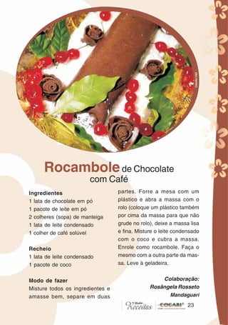 2323
Ingredientes
1 lata de chocolate em pó
1 pacote de leite em pó
2 colheres (sopa) de manteiga
1 lata de leite condensado
1 colher de café solúvel
Recheio
1 lata de leite condensado
1 pacote de coco
Modo de fazer
Misture todos os ingredientes e
amasse bem, separe em duas
partes. Forre a mesa com um
plástico e abra a massa com o
rolo (coloque um plástico também
por cima da massa para que não
grude no rolo), deixe a massa lisa
e fina. Misture o leite condensado
com o coco e cubra a massa.
Enrole como rocambole. Faça o
mesmo com a outra parte da mas-
sa. Leve à geladeira.
Colaboração:
Rosângela Rosseto
Mandaguari
Rocambolede Chocolate
com Café
CláudiaC&E
 