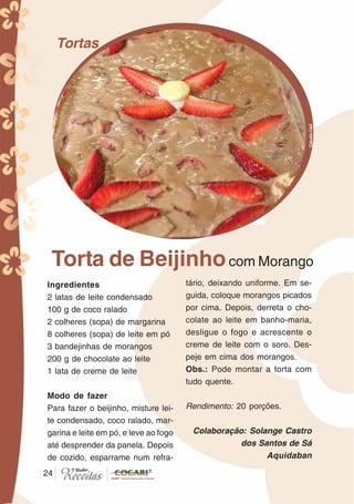 2424
Tortas
Torta de Beijinhocom Morango
Ingredientes
2 latas de leite condensado
100 g de coco ralado
2 colheres (sopa) de margarina
8 colheres (sopa) de leite em pó
3 bandejinhas de morangos
200 g de chocolate ao leite
1 lata de creme de leite
Modo de fazer
Para fazer o beijinho, misture lei-
te condensado, coco ralado, mar-
garina e leite em pó, e leve ao fogo
até desprender da panela. Depois
de cozido, esparrame num refra-
tário, deixando uniforme. Em se-
guida, coloque morangos picados
por cima. Depois, derreta o cho-
colate ao leite em banho-maria,
desligue o fogo e acrescente o
creme de leite com o soro. Des-
peje em cima dos morangos.
Obs.: Pode montar a torta com
tudo quente.
Rendimento: 20 porções.
Colaboração: Solange Castro
dos Santos de Sá
Aquidaban
CláudiaC&E
 