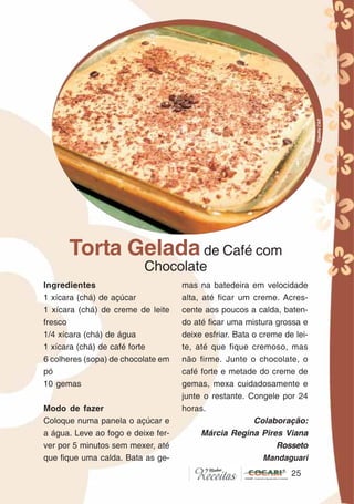 2525
Torta Gelada de Café com
Chocolate
Ingredientes
1 xícara (chá) de açúcar
1 xícara (chá) de creme de leite
fresco
1/4 xícara (chá) de água
1 xícara (chá) de café forte
6 colheres (sopa) de chocolate em
pó
10 gemas
Modo de fazer
Coloque numa panela o açúcar e
a água. Leve ao fogo e deixe fer-
ver por 5 minutos sem mexer, até
que fique uma calda. Bata as ge-
mas na batedeira em velocidade
alta, até ficar um creme. Acres-
cente aos poucos a calda, baten-
do até ficar uma mistura grossa e
deixe esfriar. Bata o creme de lei-
te, até que fique cremoso, mas
não firme. Junte o chocolate, o
café forte e metade do creme de
gemas, mexa cuidadosamente e
junte o restante. Congele por 24
horas.
Colaboração:
Márcia Regina Pires Viana
Rosseto
Mandaguari
CláudiaC&E
 