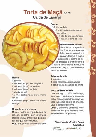 2727
Massa
2 gemas
2 colheres (sopa) de margarina
3 colheres (sopa) de açúcar
5 colheres (sopa) de leite
1 pitada de sal
1 colher (sobremesa) de fermento
em pó
6 colheres (sopa) rasas de farinha
de trigo
Modo de fazer a massa
Misture todos os ingredientes da
massa, espalhe num refratário
grande (35x23 cm) e leve para as-
sar até que fique dourada.
Obs.: Não precisa untar o refratário.
Creme
1/2 litro de leite
3 e 1/2 colheres de amido
de milho
1 lata de leite condensado
1 lata de creme de leite
Modo de fazer o creme
Mexa todos os ingredien-
tes (menos o creme de
leite), leve ao fogo até en-
grossar, desligue o fogo e
acrescente o creme de lei-
te. Despeje o creme sobre a
massa ainda quente. Fatie 2 ou
3 maçãs e coloque por cima do cre-
me ainda quente.
Calda de laranja
6 laranjas
1 copo (americano) de açúcar
1 colher cheia de amido de milho
Modo de fazer a calda
Leve ao fogo o caldo de laranja,
junto com o açúcar e o amido de
milho, até engrossar (não deixe fer-
ver). Despeje sobre as maçãs.
Leve à geladeira e sirva.
Obs.: O creme e a calda não preci-
sam estar frios para montar a torta.
Rendimentos: 20 porções.
Colaboração: Cristina Seron
Aquidaban
Torta de Maçã com
Calda de Laranja
CláudiaC&E
 