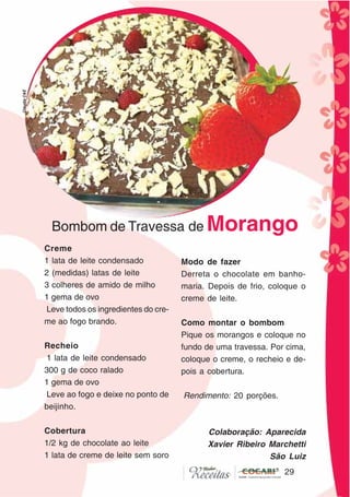 29
29
Bombom de Travessa de Morango
Creme
1 lata de leite condensado
2 (medidas) latas de leite
3 colheres de amido de milho
1 gema de ovo
Leve todos os ingredientes do cre-
me ao fogo brando.
Recheio
1 lata de leite condensado
300 g de coco ralado
1 gema de ovo
Leve ao fogo e deixe no ponto de
beijinho.
Cobertura
1/2 kg de chocolate ao leite
1 lata de creme de leite sem soro
Modo de fazer
Derreta o chocolate em banho-
maria. Depois de frio, coloque o
creme de leite.
Como montar o bombom
Pique os morangos e coloque no
fundo de uma travessa. Por cima,
coloque o creme, o recheio e de-
pois a cobertura.
Rendimento: 20 porções.
Colaboração: Aparecida
Xavier Ribeiro Marchetti
São Luiz
CláudiaC&E
 