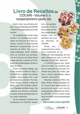 3
Assim como sua primeira edi-
ção, o Livro de Receitas da COCARI
- Volume II foi organizado com muito
carinho.
As novidades são muitas neste
volume II. As mulheres que partici-
param do Concurso de Pratos Cu-
linários, ocorrido no Encontro das
Mulheres Cooperativistas (22 de
setembro de 2007), têm suas re-
ceitas publicadas. Assim, também,
como as mulheres que participa-
ram do Concurso de Pratos Doces
à Base de Café, ocorrido na 2ª Fes-
ta do Café de Mandaguari (9 de ou-
tubro de 2007).
Como na primeira edição, que
trouxe receitas à Base de Soja, a
COCARI fez questão de publicar
receitas relacionadas com o que
os cooperados cultivam. Por isso,
nesta edição, receitas à Base de
Milho, como Flan de Milho e Bana-
na, e Pastelão de Milho Verde, vão
estimular aos leitores a utilizarem
o próprio produto plantado para fa-
zer pratos deliciosos.
No ano passado, mulheres dos
entrepostos da COCARI recebe-
ram uma gostosa
surpresa no Dia In-
ternacional da Mu-
lher, sendo presen-
teadas com um
exemplar do Livro
de Receitas da
COCARI.
Neste ano, o
cooperativismo pediu
bis e, novamente, as mu-
lheres são homenageadas em sua
data internacional com o Livro de
Receitas da COCARI - Volume II.
A COCARI espera que, assim
como em 2007, as mulheres gos-
tem do presente e continuem en-
chendo seus lares de comida gos-
tosa e prática agradando, dessa
maneira, toda família.
Receitas à Base de Milho, Be-
bidas, Bolos, Tortas, Salgados en-
tre outras foram selecionadas es-
pecialmente para você mulher
cooperativista, integrante da Famí-
lia COCARI. O livro contém ainda
dicas de saúde e de conscientização
ambiental.
Aproveite e bom apetite!
Livro de Receitasda
COCARI - Volume II: o
cooperativismo pediu bis
3
 