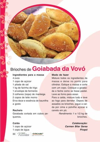 3030
Brioches de Goiabada da Vovó
Ingredientes para a massa
4 ovos
1 copo de açúcar
1 pitada de sal
1 kg de farinha de trigo
1 envelope de fermento
3 colheres (sopa) de manteiga
2 copos de leite morno
Erva doce e essência de baunilha
a gosto
Recheio
Goiabada cortada em cubos pe-
quenos.
Calda
1 copo de açúcar
1 copo de água
Modo de fazer
Misture todos os ingredientes da
massa e deixe no ponto para
cilindrar. Estique a massa e corte
com um copo. Coloque a goiaba-
da e feche como se fosse pastel.
Leve ao forno para assar.
Para a calda, misture tudo e leve
ao fogo para derreter. Depois de
assados os brioches, jogue a cal-
da por cima e polvilhe açúcar e
canela em pó.
Rendimento: 1 e 1/2 kg de
brioches.
Colaboração:
Carmen Bilar Serea
Pirapó
CláudiaC&E
 