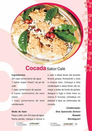31
31
CocadaSabor Café
Ingredientes
3/4 copo (americano) de água
1 colher (sopa “cheia”) de pó de
café
1 copo (americano) de açúcar
2 copos (americano) de coco
(seco)
1 copo (americano) de leite
condensado
Modo de fazer
Faça o café, com 3/4 copo de água.
Numa panela, coloque o açúcar e
o café, e deixe ferver até levantar
fervura grossa. Acrescente o coco
e misture bem. Coloque o leite
condensado e deixe ferver até co-
meçar a soltar do fundo da panela.
Apague o fogo e bata mais ou
menos 5 minutos. Umedeça um
plástico e faça as colheradas de
cocada.
Colaboração:
Elza Aparecida Sartoro
Rosseto
Mandaguari
CláudiaC&E
 