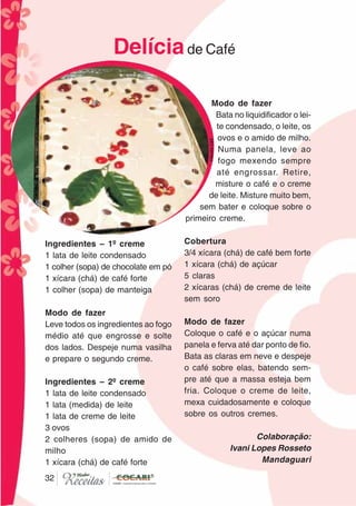3232
Ingredientes – 1º creme
1 lata de leite condensado
1 colher (sopa) de chocolate em pó
1 xícara (chá) de café forte
1 colher (sopa) de manteiga
Modo de fazer
Leve todos os ingredientes ao fogo
médio até que engrosse e solte
dos lados. Despeje numa vasilha
e prepare o segundo creme.
Ingredientes – 2º creme
1 lata de leite condensado
1 lata (medida) de leite
1 lata de creme de leite
3 ovos
2 colheres (sopa) de amido de
milho
1 xícara (chá) de café forte
Modo de fazer
Bata no liquidificador o lei-
te condensado, o leite, os
ovos e o amido de milho.
Numa panela, leve ao
fogo mexendo sempre
até engrossar. Retire,
misture o café e o creme
de leite. Misture muito bem,
sem bater e coloque sobre o
primeiro creme.
Cobertura
3/4 xícara (chá) de café bem forte
1 xícara (chá) de açúcar
5 claras
2 xícaras (chá) de creme de leite
sem soro
Modo de fazer
Coloque o café e o açúcar numa
panela e ferva até dar ponto de fio.
Bata as claras em neve e despeje
o café sobre elas, batendo sem-
pre até que a massa esteja bem
fria. Coloque o creme de leite,
mexa cuidadosamente e coloque
sobre os outros cremes.
Colaboração:
Ivani Lopes Rosseto
Mandaguari
Delíciade Café
CláudiaC&E
 