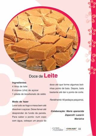 33
33
Ingredientes
4 litros de leite
8 xícaras (chá) de açúcar
1 pitada de bicarbonato de sódio
Modo de fazer
Leve tudo ao fogo e mexa bem até
dissolver o açúcar. Deixe ferver até
desprender do fundo da panela.
Para saber o ponto: num copo
com água, coloque um pouco do
Doce de Leite
doce até que forme algumas boli-
nhas ponto de bala. Depois, bata
bastante até dar o ponto de corte.
Rendimento: 40 pedaços pequenos.
Colaboração: Maria aparecida
Zaparolli Lazarin
Marialva
CláudiaC&E
 