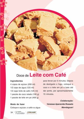 3434
Doce de Leite com Café
Ingredientes
4 copos de açúcar (200 ml)
1/2 copo de água (125 ml)
1/2 copo forte de café (125 ml)
1 pacote de coco ralado (100 g)
1 pacote de leite em pó (400 g)
Modo de fazer
Coloque o açúcar, o café e a água
para ferver por 5 minutos. Depois
de desligado o fogo, coloque o
coco e o leite em pó e bata até
dar ponto, por aproximadamente
15 minutos.
Colaboração:
Vanessa Aparecida Rosseto
Mandaguari
CláudiaC&E
 